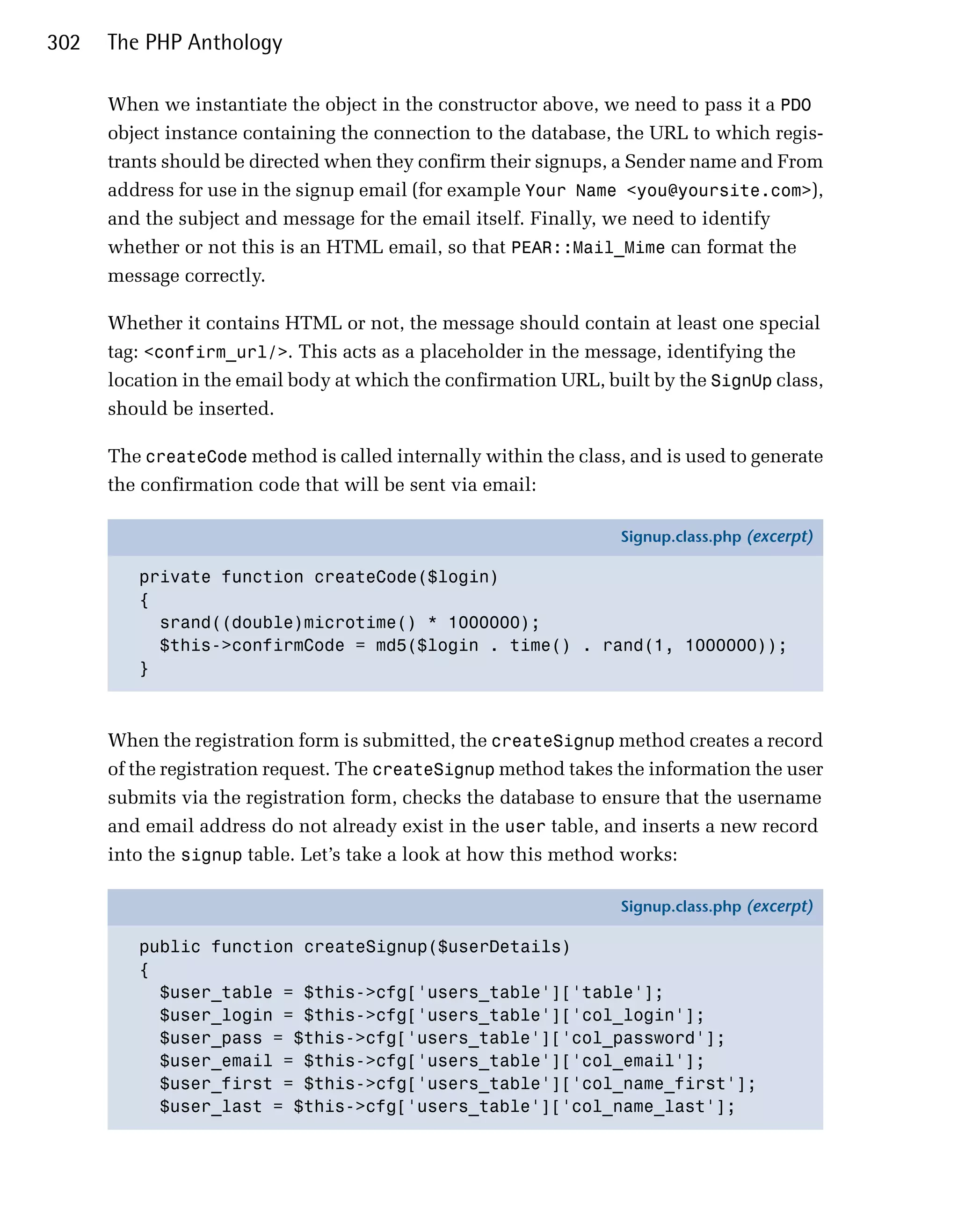 302   The PHP Anthology

      When we instantiate the object in the constructor above, we need to pass it a PDO
      object instance containing the connection to the database, the URL to which regis­
      trants should be directed when they confirm their signups, a Sender name and From
      address for use in the signup email (for example Your Name <you@yoursite.com>),
      and the subject and message for the email itself. Finally, we need to identify
      whether or not this is an HTML email, so that PEAR::Mail_Mime can format the
      message correctly.

      Whether it contains HTML or not, the message should contain at least one special
      tag: <confirm_url/>. This acts as a placeholder in the message, identifying the
      location in the email body at which the confirmation URL, built by the SignUp class,
      should be inserted.

      The createCode method is called internally within the class, and is used to generate
      the confirmation code that will be sent via email:

                                                                  Signup.class.php (excerpt)

         private function createCode($login)
         {
           srand((double)microtime() * 1000000);
           $this->confirmCode = md5($login . time() . rand(1, 1000000));
         }



      When the registration form is submitted, the createSignup method creates a record
      of the registration request. The createSignup method takes the information the user
      submits via the registration form, checks the database to ensure that the username
      and email address do not already exist in the user table, and inserts a new record
      into the signup table. Let’s take a look at how this method works:

                                                                  Signup.class.php (excerpt)

         public function createSignup($userDetails)
         {
           $user_table = $this->cfg['users_table']['table'];
           $user_login = $this->cfg['users_table']['col_login'];
           $user_pass = $this->cfg['users_table']['col_password'];
           $user_email = $this->cfg['users_table']['col_email'];
           $user_first = $this->cfg['users_table']['col_name_first'];
           $user_last = $this->cfg['users_table']['col_name_last'];
 