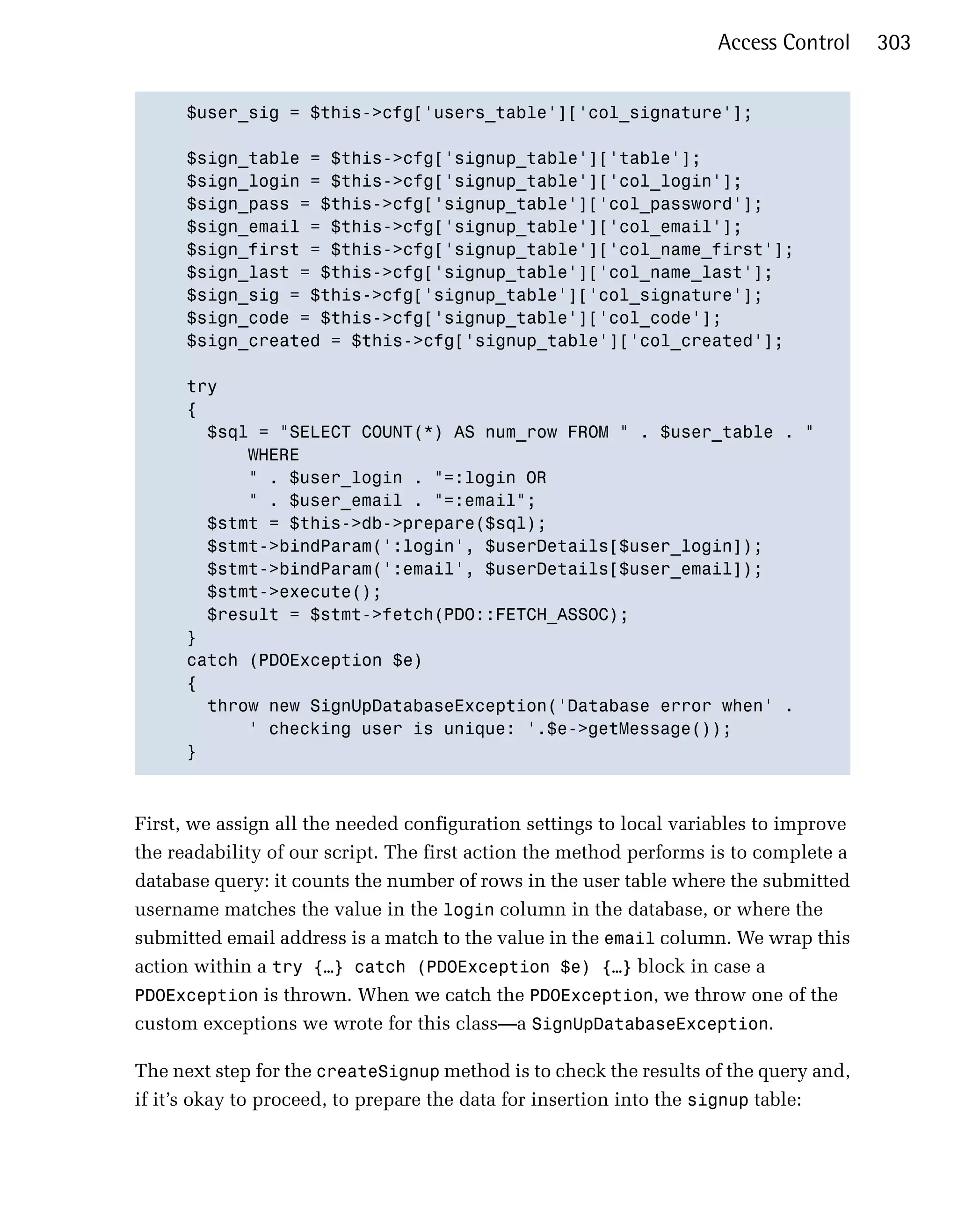 Access Control     303


      $user_sig = $this->cfg['users_table']['col_signature'];


      $sign_table = $this->cfg['signup_table']['table'];

      $sign_login = $this->cfg['signup_table']['col_login'];

      $sign_pass = $this->cfg['signup_table']['col_password'];

      $sign_email = $this->cfg['signup_table']['col_email'];

      $sign_first = $this->cfg['signup_table']['col_name_first'];

      $sign_last = $this->cfg['signup_table']['col_name_last'];

      $sign_sig = $this->cfg['signup_table']['col_signature'];

      $sign_code = $this->cfg['signup_table']['col_code'];

      $sign_created = $this->cfg['signup_table']['col_created'];


      try

      {

        $sql = "SELECT COUNT(*) AS num_row FROM " . $user_table . "

            WHERE

            " . $user_login . "=:login OR

            " . $user_email . "=:email";

        $stmt = $this->db->prepare($sql);

        $stmt->bindParam(':login', $userDetails[$user_login]);

        $stmt->bindParam(':email', $userDetails[$user_email]);

        $stmt->execute();

        $result = $stmt->fetch(PDO::FETCH_ASSOC);

      }

      catch (PDOException $e)

      {

        throw new SignUpDatabaseException('Database error when' .

            ' checking user is unique: '.$e->getMessage());

      }




First, we assign all the needed configuration settings to local variables to improve
the readability of our script. The first action the method performs is to complete a
database query: it counts the number of rows in the user table where the submitted
username matches the value in the login column in the database, or where the
submitted email address is a match to the value in the email column. We wrap this
action within a try {…} catch (PDOException $e) {…} block in case a
PDOException is thrown. When we catch the PDOException, we throw one of the
custom exceptions we wrote for this class—a SignUpDatabaseException.

The next step for the createSignup method is to check the results of the query and,
if it’s okay to proceed, to prepare the data for insertion into the signup table:
 