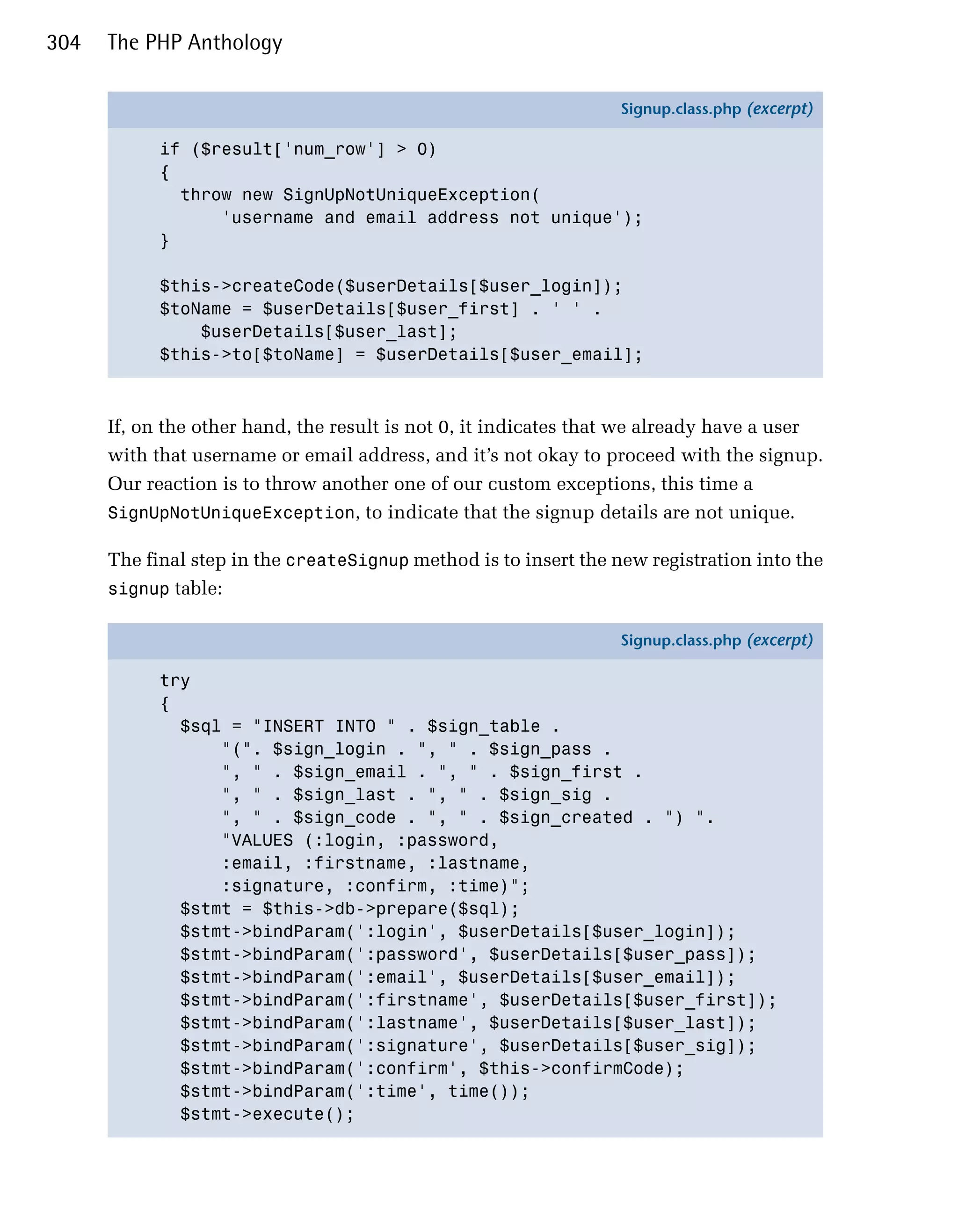 304   The PHP Anthology

                                                                  Signup.class.php (excerpt)

            if ($result['num_row'] > 0)
            {
              throw new SignUpNotUniqueException(
                  'username and email address not unique');
            }

            $this->createCode($userDetails[$user_login]);
            $toName = $userDetails[$user_first] . ' ' .
                $userDetails[$user_last];
            $this->to[$toName] = $userDetails[$user_email];



      If, on the other hand, the result is not 0, it indicates that we already have a user
      with that username or email address, and it’s not okay to proceed with the signup.
      Our reaction is to throw another one of our custom exceptions, this time a
      SignUpNotUniqueException, to indicate that the signup details are not unique.

      The final step in the createSignup method is to insert the new registration into the
      signup table:

                                                                  Signup.class.php (excerpt)

            try
            {
              $sql = "INSERT INTO " . $sign_table .
                  "(". $sign_login . ", " . $sign_pass .
                  ", " . $sign_email . ", " . $sign_first .
                  ", " . $sign_last . ", " . $sign_sig .
                  ", " . $sign_code . ", " . $sign_created . ") ".
                  "VALUES (:login, :password,
                  :email, :firstname, :lastname,
                  :signature, :confirm, :time)";
              $stmt = $this->db->prepare($sql);
              $stmt->bindParam(':login', $userDetails[$user_login]);
              $stmt->bindParam(':password', $userDetails[$user_pass]);
              $stmt->bindParam(':email', $userDetails[$user_email]);
              $stmt->bindParam(':firstname', $userDetails[$user_first]);
              $stmt->bindParam(':lastname', $userDetails[$user_last]);
              $stmt->bindParam(':signature', $userDetails[$user_sig]);
              $stmt->bindParam(':confirm', $this->confirmCode);
              $stmt->bindParam(':time', time());
              $stmt->execute();
 