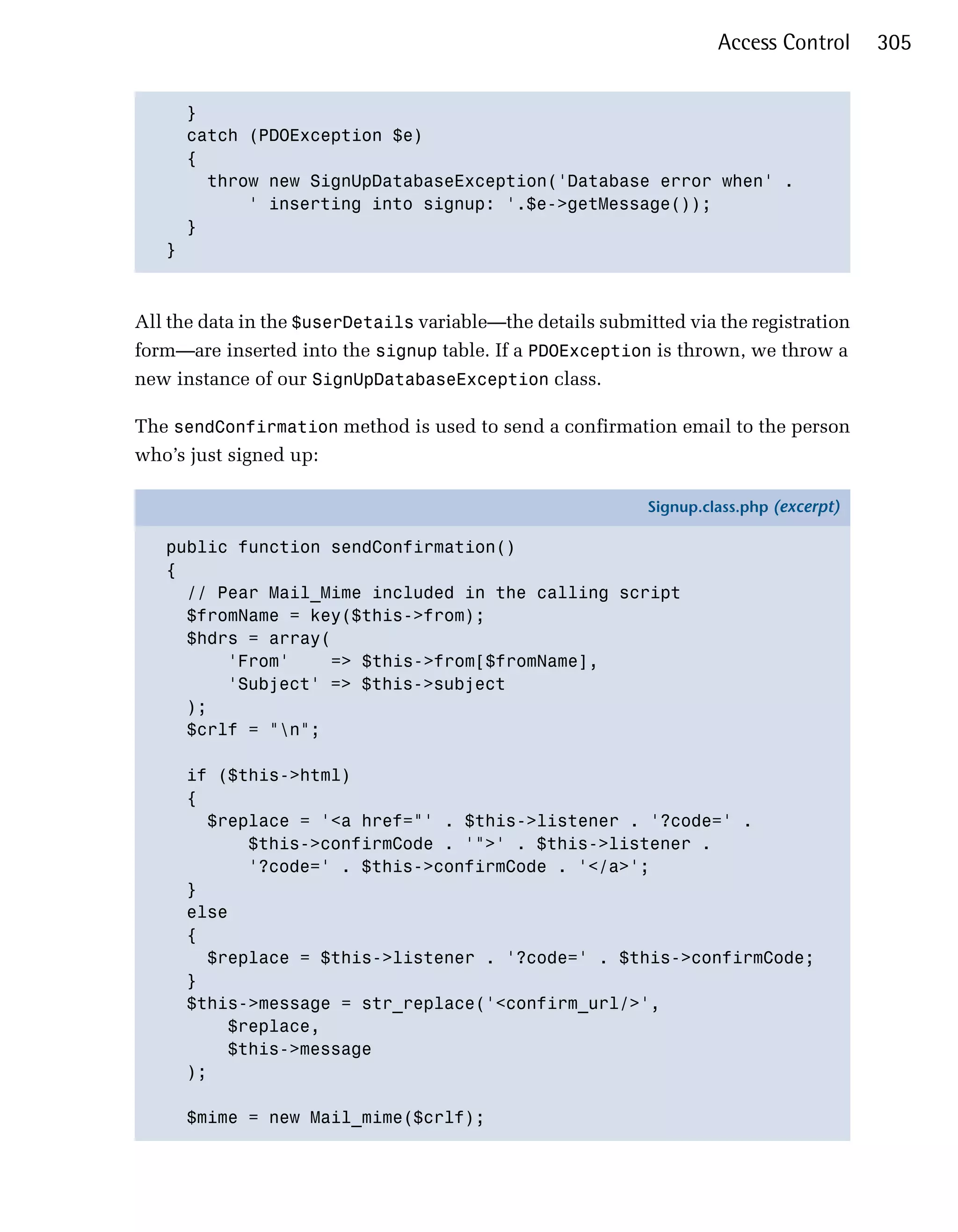 Access Control      305


     }

     catch (PDOException $e)

     {

       throw new SignUpDatabaseException('Database error when' .

           ' inserting into signup: '.$e->getMessage());

     }

   }




All the data in the $userDetails variable—the details submitted via the registration
form—are inserted into the signup table. If a PDOException is thrown, we throw a
new instance of our SignUpDatabaseException class.

The sendConfirmation method is used to send a confirmation email to the person
who’s just signed up:

                                                            Signup.class.php (excerpt)

   public function sendConfirmation()
   {
     // Pear Mail_Mime included in the calling script
     $fromName = key($this->from);
     $hdrs = array(
         'From'     => $this->from[$fromName],
         'Subject' => $this->subject
     );
     $crlf = "n";

      if ($this->html)
      {
        $replace = '<a href="' . $this->listener . '?code=' .
            $this->confirmCode . '">' . $this->listener .
            '?code=' . $this->confirmCode . '</a>';
      }
      else
      {
        $replace = $this->listener . '?code=' . $this->confirmCode;
      }
      $this->message = str_replace('<confirm_url/>',
          $replace,
          $this->message
      );

      $mime = new Mail_mime($crlf);
 