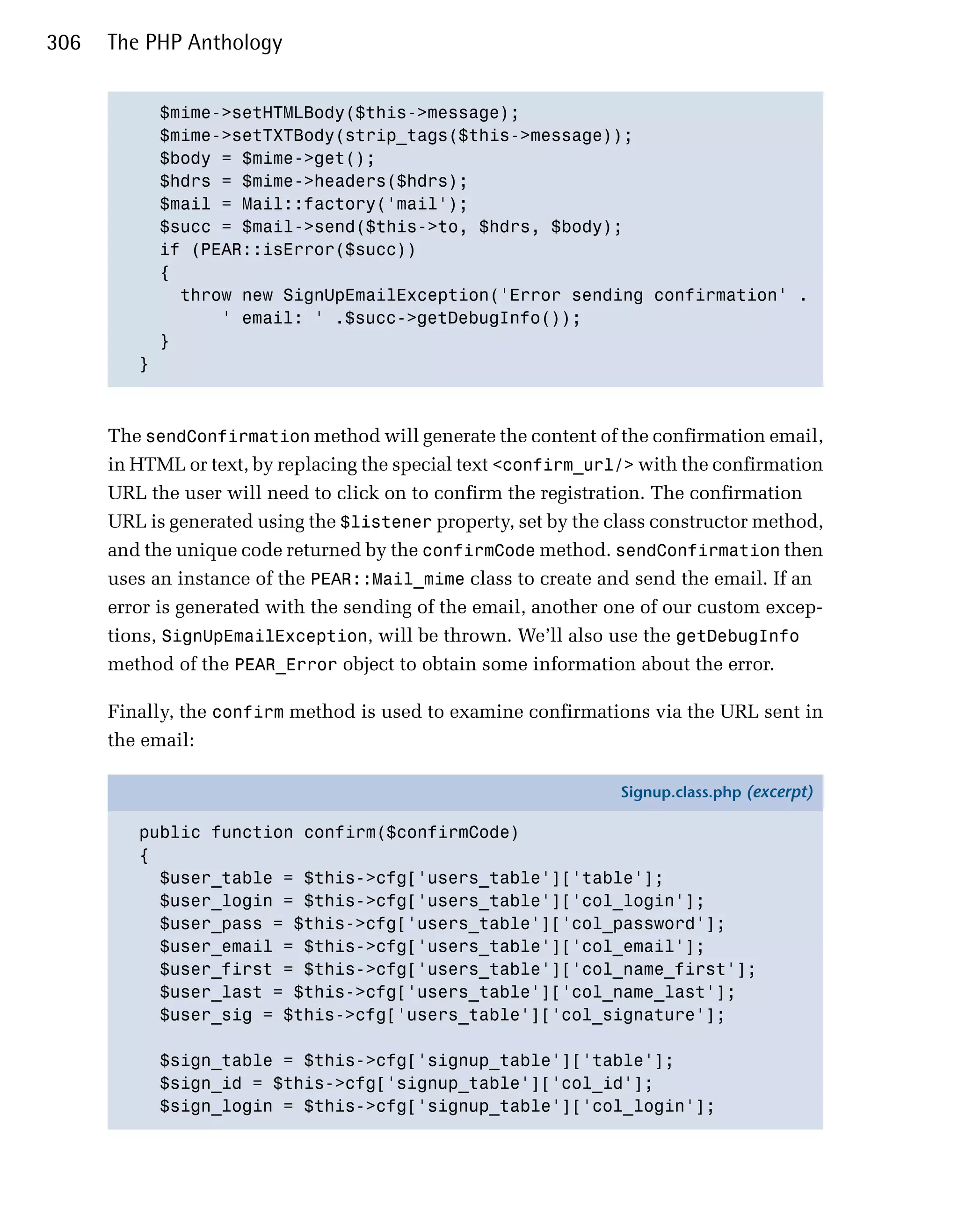 306   The PHP Anthology


           $mime->setHTMLBody($this->message);

           $mime->setTXTBody(strip_tags($this->message));

           $body = $mime->get();

           $hdrs = $mime->headers($hdrs);

           $mail = Mail::factory('mail');

           $succ = $mail->send($this->to, $hdrs, $body); 

           if (PEAR::isError($succ))

           {

             throw new SignUpEmailException('Error sending confirmation' .

                 ' email: ' .$succ->getDebugInfo());

           }

         }




      The sendConfirmation method will generate the content of the confirmation email,
      in HTML or text, by replacing the special text <confirm_url/> with the confirmation
      URL the user will need to click on to confirm the registration. The confirmation
      URL is generated using the $listener property, set by the class constructor method,
      and the unique code returned by the confirmCode method. sendConfirmation then
      uses an instance of the PEAR::Mail_mime class to create and send the email. If an
      error is generated with the sending of the email, another one of our custom excep­
      tions, SignUpEmailException, will be thrown. We’ll also use the getDebugInfo
      method of the PEAR_Error object to obtain some information about the error.

      Finally, the confirm method is used to examine confirmations via the URL sent in
      the email:

                                                                 Signup.class.php (excerpt)

         public function confirm($confirmCode)
         {
           $user_table = $this->cfg['users_table']['table'];
           $user_login = $this->cfg['users_table']['col_login'];
           $user_pass = $this->cfg['users_table']['col_password'];
           $user_email = $this->cfg['users_table']['col_email'];
           $user_first = $this->cfg['users_table']['col_name_first'];
           $user_last = $this->cfg['users_table']['col_name_last'];
           $user_sig = $this->cfg['users_table']['col_signature'];

            $sign_table = $this->cfg['signup_table']['table'];
            $sign_id = $this->cfg['signup_table']['col_id'];
            $sign_login = $this->cfg['signup_table']['col_login'];
 