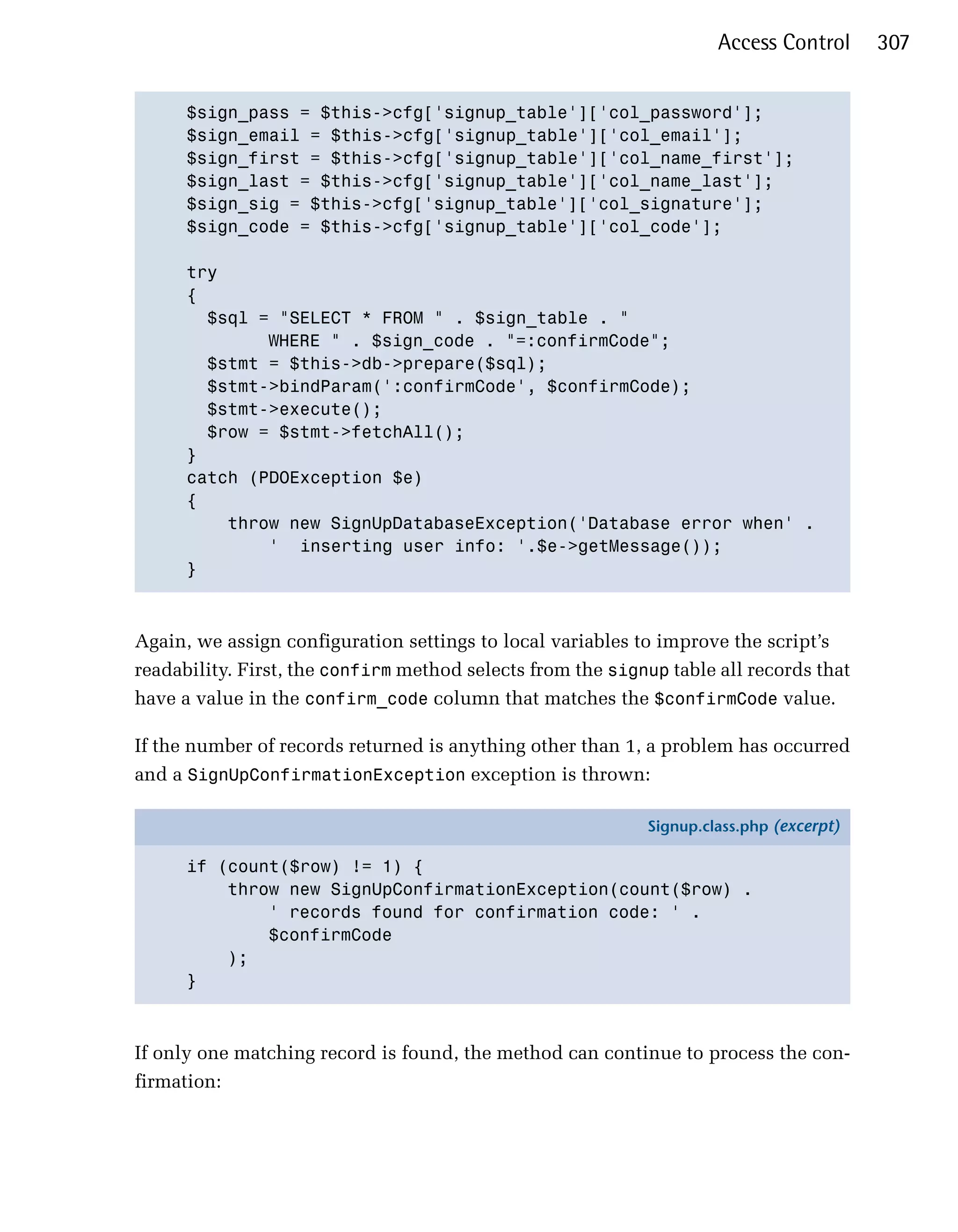 Access Control      307


      $sign_pass = $this->cfg['signup_table']['col_password'];

      $sign_email = $this->cfg['signup_table']['col_email'];

      $sign_first = $this->cfg['signup_table']['col_name_first'];

      $sign_last = $this->cfg['signup_table']['col_name_last'];

      $sign_sig = $this->cfg['signup_table']['col_signature'];

      $sign_code = $this->cfg['signup_table']['col_code'];


      try

      {

        $sql = "SELECT * FROM " . $sign_table . "

              WHERE " . $sign_code . "=:confirmCode";

        $stmt = $this->db->prepare($sql);

        $stmt->bindParam(':confirmCode', $confirmCode);

        $stmt->execute();

        $row = $stmt->fetchAll();

      }

      catch (PDOException $e)

      {

          throw new SignUpDatabaseException('Database error when' .

              ' inserting user info: '.$e->getMessage());

      }




Again, we assign configuration settings to local variables to improve the script’s
readability. First, the confirm method selects from the signup table all records that
have a value in the confirm_code column that matches the $confirmCode value.

If the number of records returned is anything other than 1, a problem has occurred
and a SignUpConfirmationException exception is thrown:

                                                            Signup.class.php (excerpt)

      if (count($row) != 1) {
          throw new SignUpConfirmationException(count($row) .
              ' records found for confirmation code: ' .
              $confirmCode
          );
      }



If only one matching record is found, the method can continue to process the con­
firmation:
 
