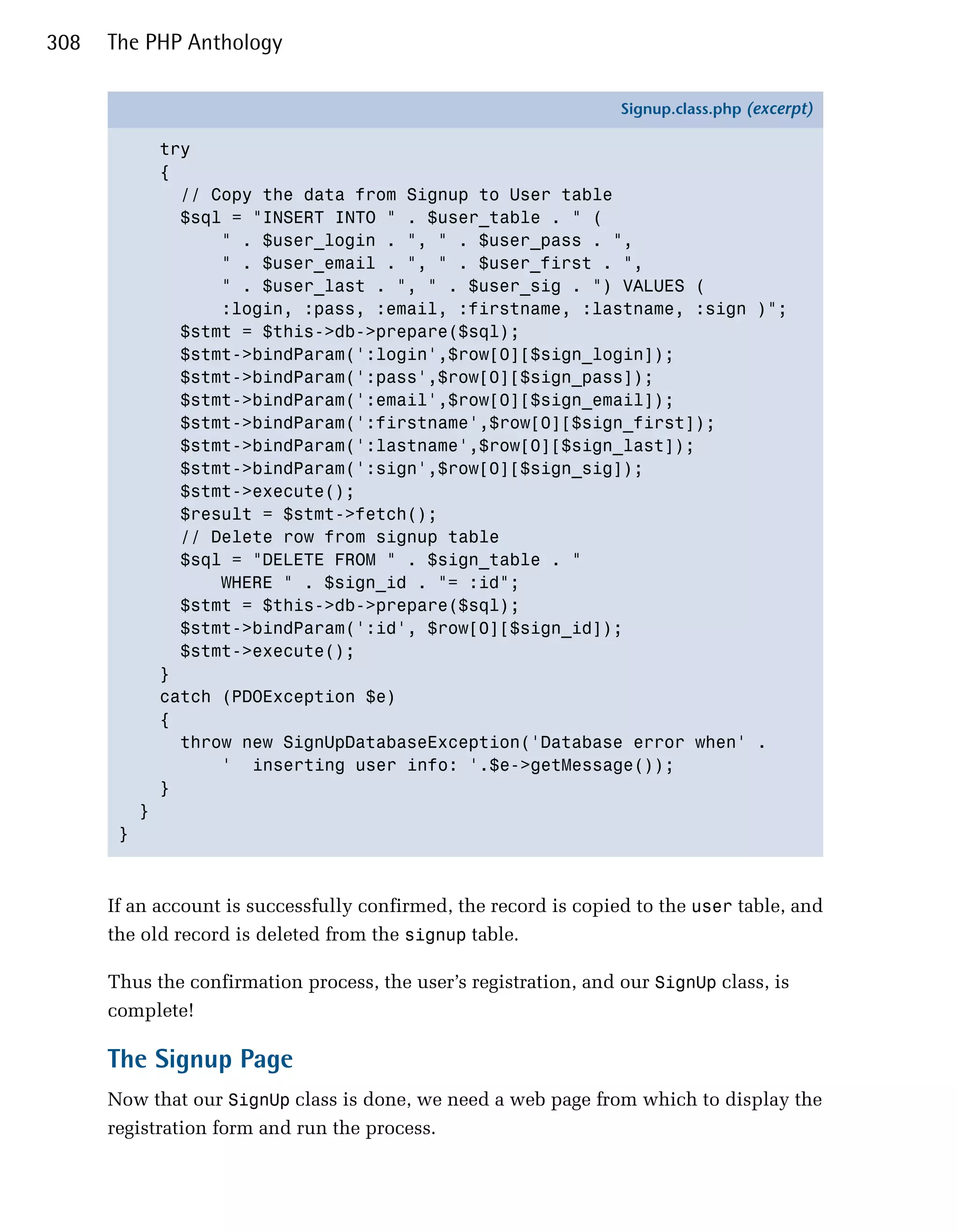 308   The PHP Anthology

                                                                  Signup.class.php (excerpt)

               try
               {
                 // Copy the data from Signup to User table
                 $sql = "INSERT INTO " . $user_table . " (
                     " . $user_login . ", " . $user_pass . ",
                     " . $user_email . ", " . $user_first . ",
                     " . $user_last . ", " . $user_sig . ") VALUES (
                     :login, :pass, :email, :firstname, :lastname, :sign )";
                 $stmt = $this->db->prepare($sql);
                 $stmt->bindParam(':login',$row[0][$sign_login]);
                 $stmt->bindParam(':pass',$row[0][$sign_pass]);
                 $stmt->bindParam(':email',$row[0][$sign_email]);
                 $stmt->bindParam(':firstname',$row[0][$sign_first]);
                 $stmt->bindParam(':lastname',$row[0][$sign_last]);
                 $stmt->bindParam(':sign',$row[0][$sign_sig]);
                 $stmt->execute();
                 $result = $stmt->fetch();
                 // Delete row from signup table
                 $sql = "DELETE FROM " . $sign_table . "
                     WHERE " . $sign_id . "= :id";
                 $stmt = $this->db->prepare($sql);
                 $stmt->bindParam(':id', $row[0][$sign_id]);
                 $stmt->execute();
               }
               catch (PDOException $e)
               {
                 throw new SignUpDatabaseException('Database error when' .
                     ' inserting user info: '.$e->getMessage());
               }
           }
       }



      If an account is successfully confirmed, the record is copied to the user table, and
      the old record is deleted from the signup table.

      Thus the confirmation process, the user’s registration, and our SignUp class, is
      complete!

      The Signup Page
      Now that our SignUp class is done, we need a web page from which to display the
      registration form and run the process.
 