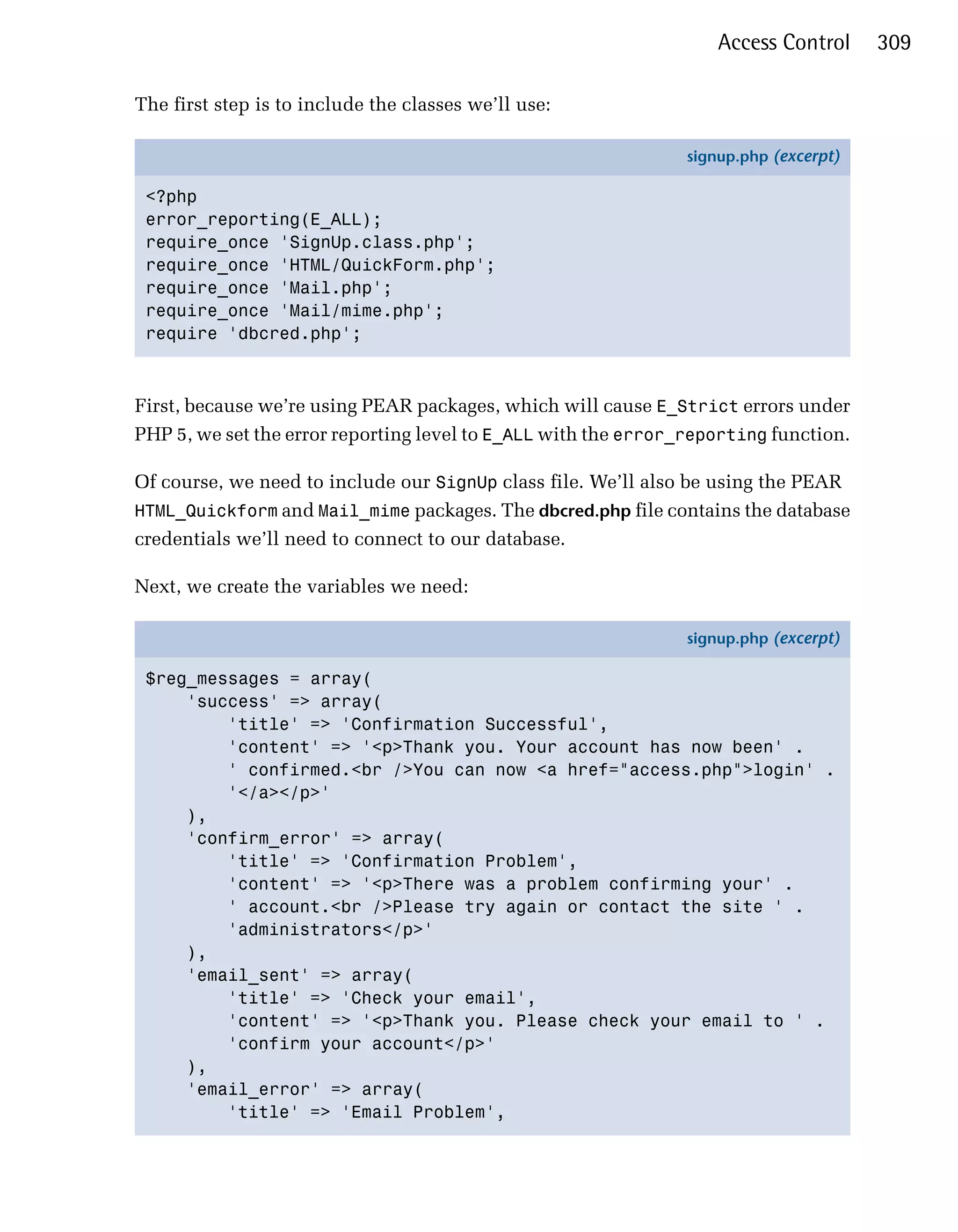 Access Control     309

The first step is to include the classes we’ll use:

                                                                signup.php (excerpt)

 <?php
 error_reporting(E_ALL);
 require_once 'SignUp.class.php';
 require_once 'HTML/QuickForm.php';
 require_once 'Mail.php';
 require_once 'Mail/mime.php';
 require 'dbcred.php';



First, because we’re using PEAR packages, which will cause E_Strict errors under
PHP 5, we set the error reporting level to E_ALL with the error_reporting function.

Of course, we need to include our SignUp class file. We’ll also be using the PEAR
HTML_Quickform and Mail_mime packages. The dbcred.php file contains the database
credentials we’ll need to connect to our database.

Next, we create the variables we need:

                                                                signup.php (excerpt)

 $reg_messages = array(
     'success' => array(
         'title' => 'Confirmation Successful',
         'content' => '<p>Thank you. Your account has now been' .
         ' confirmed.<br />You can now <a href="access.php">login' .
         '</a></p>'
     ),
     'confirm_error' => array(
         'title' => 'Confirmation Problem',
         'content' => '<p>There was a problem confirming your' .
         ' account.<br />Please try again or contact the site ' .
         'administrators</p>'
     ),
     'email_sent' => array(
         'title' => 'Check your email',
         'content' => '<p>Thank you. Please check your email to ' .
         'confirm your account</p>'
     ),
     'email_error' => array(
         'title' => 'Email Problem',
 