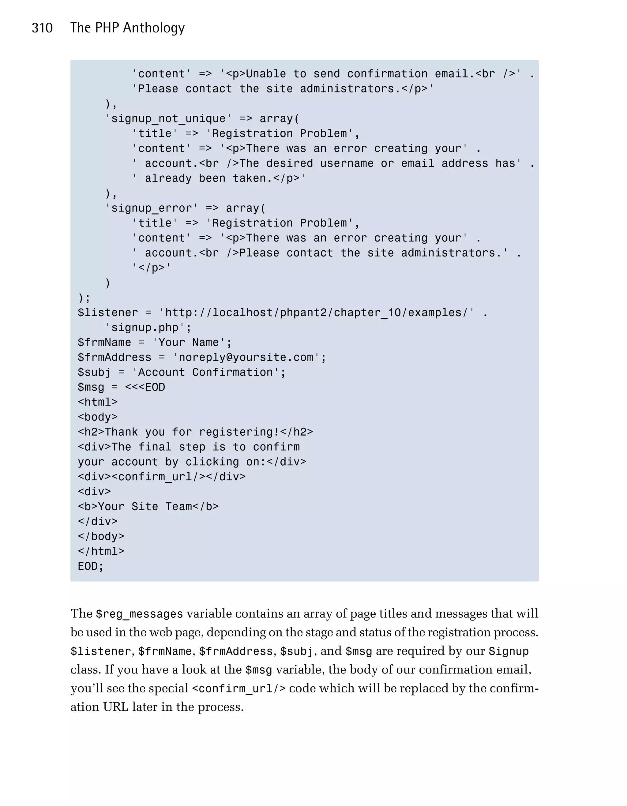 310   The PHP Anthology


                 'content' => '<p>Unable to send confirmation email.<br />' .

                 'Please contact the site administrators.</p>'

            ),

            'signup_not_unique' => array(

                'title' => 'Registration Problem',

                'content' => '<p>There was an error creating your' .

                ' account.<br />The desired username or email address has' .

                ' already been taken.</p>'

            ),

            'signup_error' => array(

                'title' => 'Registration Problem',

                'content' => '<p>There was an error creating your' .

                ' account.<br />Please contact the site administrators.' .

                '</p>'

            )

       );

       $listener = 'http://localhost/phpant2/chapter_10/examples/' .

           'signup.php';

       $frmName = 'Your Name';

       $frmAddress = 'noreply@yoursite.com';

       $subj = 'Account Confirmation';

       $msg = <<<EOD

       <html>

       <body>

       <h2>Thank you for registering!</h2>

       <div>The final step is to confirm 

       your account by clicking on:</div>

       <div><confirm_url/></div>

       <div>

       <b>Your Site Team</b>

       </div>

       </body>

       </html>

       EOD;




      The $reg_messages variable contains an array of page titles and messages that will
      be used in the web page, depending on the stage and status of the registration process.
      $listener, $frmName, $frmAddress, $subj, and $msg are required by our Signup
      class. If you have a look at the $msg variable, the body of our confirmation email,
      you’ll see the special <confirm_url/> code which will be replaced by the confirm­
      ation URL later in the process.
 