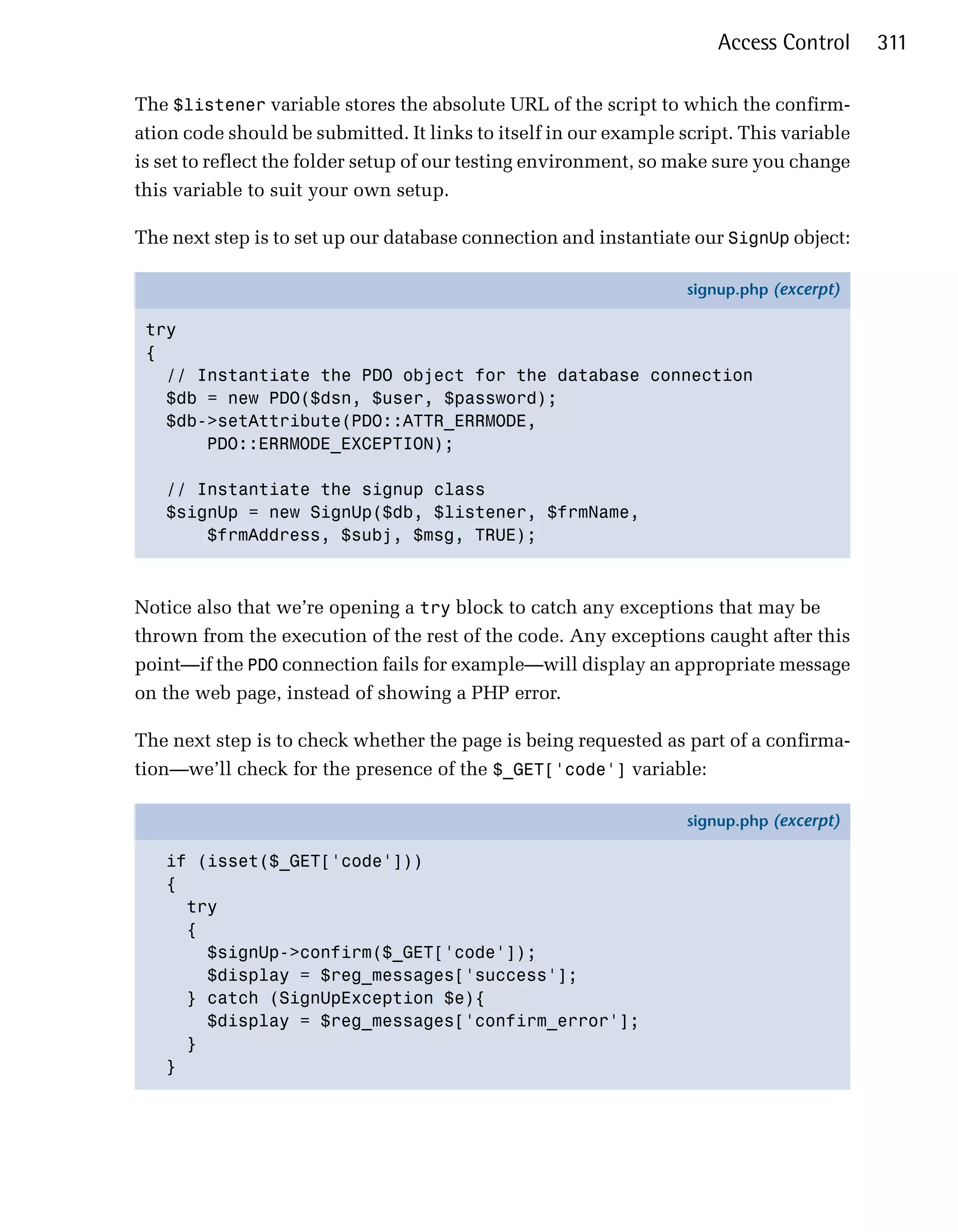 Access Control     311

The $listener variable stores the absolute URL of the script to which the confirm­
ation code should be submitted. It links to itself in our example script. This variable
is set to reflect the folder setup of our testing environment, so make sure you change
this variable to suit your own setup.

The next step is to set up our database connection and instantiate our SignUp object:

                                                                   signup.php (excerpt)

 try
 {
   // Instantiate the PDO object for the database connection
   $db = new PDO($dsn, $user, $password);
   $db->setAttribute(PDO::ATTR_ERRMODE,
       PDO::ERRMODE_EXCEPTION);

   // Instantiate the signup class
   $signUp = new SignUp($db, $listener, $frmName,
       $frmAddress, $subj, $msg, TRUE);



Notice also that we’re opening a try block to catch any exceptions that may be
thrown from the execution of the rest of the code. Any exceptions caught after this
point—if the PDO connection fails for example—will display an appropriate message
on the web page, instead of showing a PHP error.

The next step is to check whether the page is being requested as part of a confirma­
tion—we’ll check for the presence of the $_GET['code'] variable:

                                                                   signup.php (excerpt)

   if (isset($_GET['code']))
   {
     try
     {
       $signUp->confirm($_GET['code']);
       $display = $reg_messages['success'];
     } catch (SignUpException $e){
       $display = $reg_messages['confirm_error'];
     }
   }
 