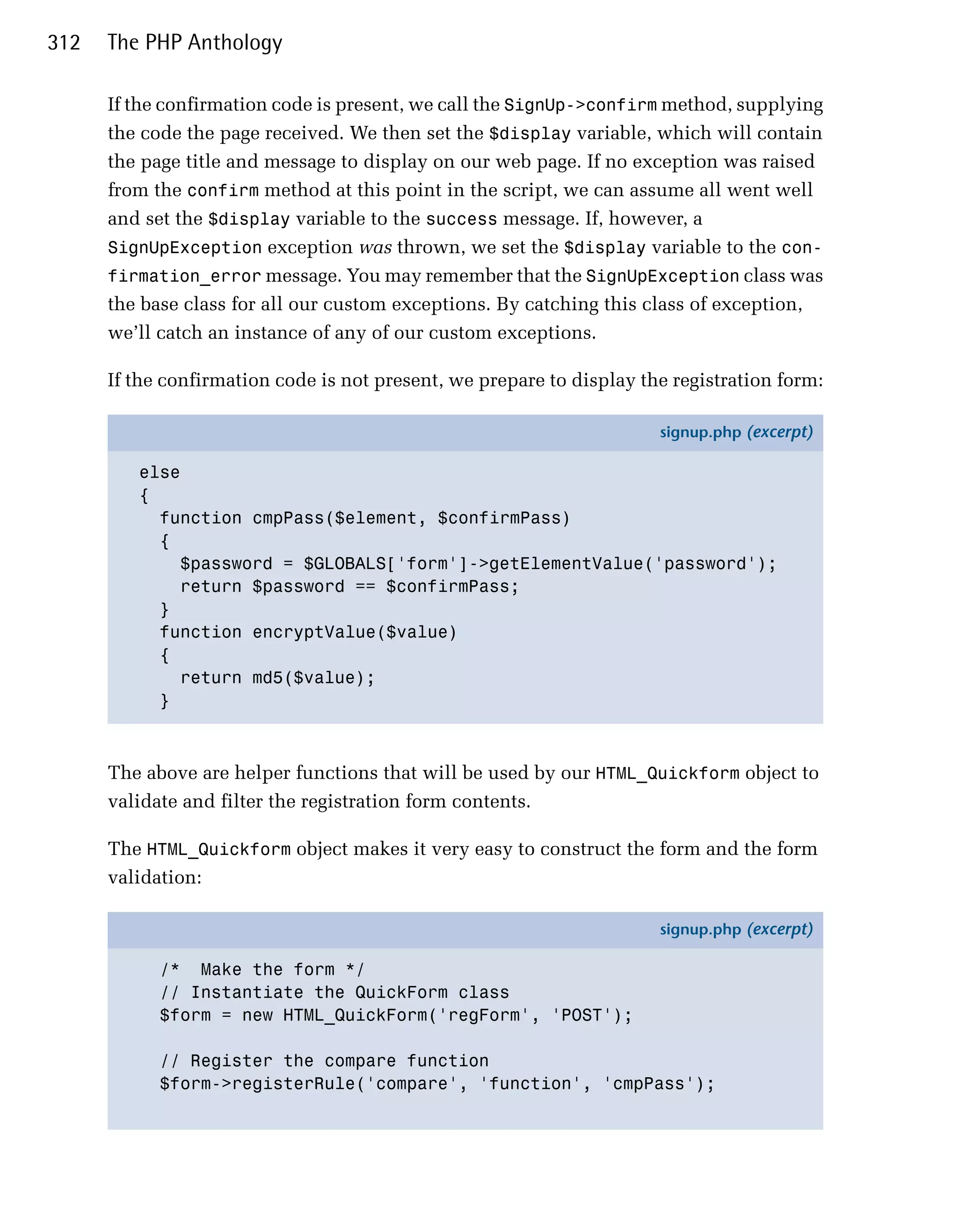312   The PHP Anthology

      If the confirmation code is present, we call the SignUp->confirm method, supplying
      the code the page received. We then set the $display variable, which will contain
      the page title and message to display on our web page. If no exception was raised
      from the confirm method at this point in the script, we can assume all went well
      and set the $display variable to the success message. If, however, a
      SignUpException exception was thrown, we set the $display variable to the con­
      firmation_error message. You may remember that the SignUpException class was
      the base class for all our custom exceptions. By catching this class of exception,
      we’ll catch an instance of any of our custom exceptions.

      If the confirmation code is not present, we prepare to display the registration form:

                                                                       signup.php (excerpt)

         else
         {
           function cmpPass($element, $confirmPass)
           {
             $password = $GLOBALS['form']->getElementValue('password');
             return $password == $confirmPass;
           }
           function encryptValue($value)
           {
             return md5($value);
           }



      The above are helper functions that will be used by our HTML_Quickform object to
      validate and filter the registration form contents.

      The HTML_Quickform object makes it very easy to construct the form and the form
      validation:

                                                                       signup.php (excerpt)

            /* Make the form */
            // Instantiate the QuickForm class
            $form = new HTML_QuickForm('regForm', 'POST');

            // Register the compare function
            $form->registerRule('compare', 'function', 'cmpPass');
 