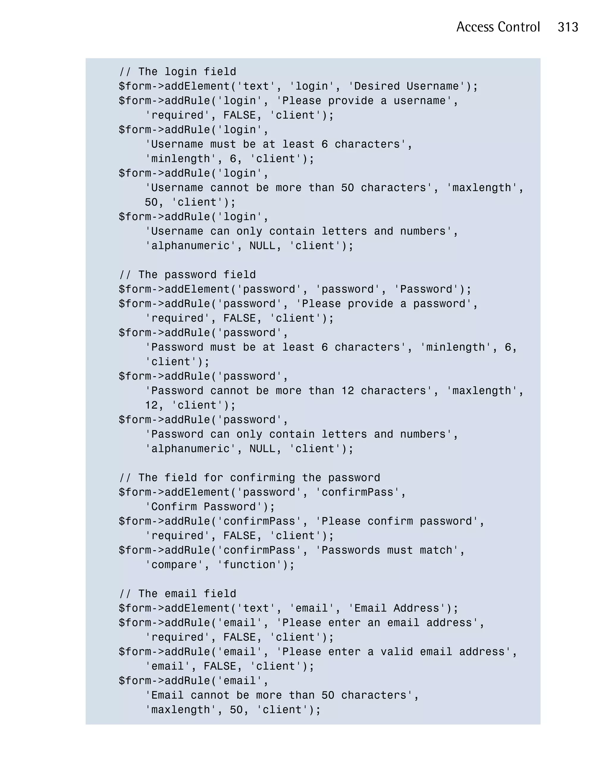 Access Control   313


// The login field

$form->addElement('text', 'login', 'Desired Username');

$form->addRule('login', 'Please provide a username',

    'required', FALSE, 'client');

$form->addRule('login',

    'Username must be at least 6 characters',

    'minlength', 6, 'client');

$form->addRule('login',

    'Username cannot be more than 50 characters', 'maxlength',

    50, 'client');

$form->addRule('login',

    'Username can only contain letters and numbers',

    'alphanumeric', NULL, 'client');


// The password field

$form->addElement('password', 'password', 'Password');

$form->addRule('password', 'Please provide a password',

    'required', FALSE, 'client');

$form->addRule('password',

    'Password must be at least 6 characters', 'minlength', 6,

    'client');

$form->addRule('password',

    'Password cannot be more than 12 characters', 'maxlength',

    12, 'client');

$form->addRule('password',

    'Password can only contain letters and numbers',

    'alphanumeric', NULL, 'client');


// The field for confirming the password

$form->addElement('password', 'confirmPass',

    'Confirm Password');

$form->addRule('confirmPass', 'Please confirm password',

    'required', FALSE, 'client');

$form->addRule('confirmPass', 'Passwords must match',

    'compare', 'function');


// The email field

$form->addElement('text', 'email', 'Email Address');

$form->addRule('email', 'Please enter an email address',

    'required', FALSE, 'client');

$form->addRule('email', 'Please enter a valid email address',

    'email', FALSE, 'client');

$form->addRule('email',

    'Email cannot be more than 50 characters',

    'maxlength', 50, 'client');

 