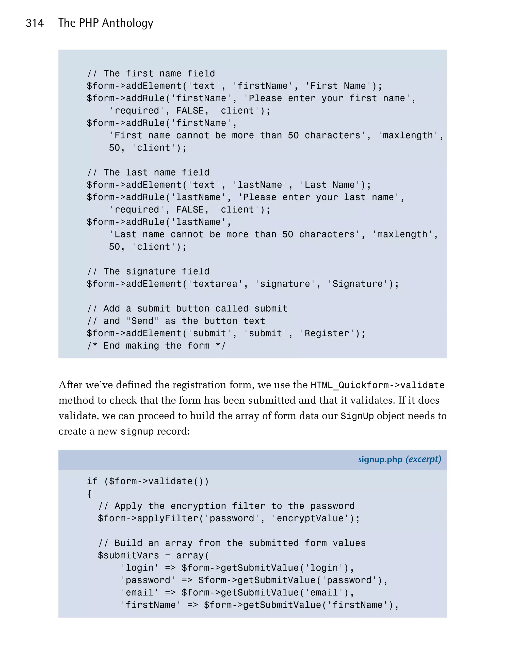 314   The PHP Anthology



            // The first name field

            $form->addElement('text', 'firstName', 'First Name');

            $form->addRule('firstName', 'Please enter your first name',

                'required', FALSE, 'client');

            $form->addRule('firstName',

                'First name cannot be more than 50 characters', 'maxlength',

                50, 'client');


            // The last name field

            $form->addElement('text', 'lastName', 'Last Name');

            $form->addRule('lastName', 'Please enter your last name',

                'required', FALSE, 'client');

            $form->addRule('lastName',

                'Last name cannot be more than 50 characters', 'maxlength',

                50, 'client');


            // The signature field

            $form->addElement('textarea', 'signature', 'Signature');


            // Add a submit button called submit 

            // and "Send" as the button text

            $form->addElement('submit', 'submit', 'Register');

            /* End making the form */




      After we’ve defined the registration form, we use the HTML_Quickform->validate
      method to check that the form has been submitted and that it validates. If it does
      validate, we can proceed to build the array of form data our SignUp object needs to
      create a new signup record:

                                                                      signup.php (excerpt)

            if ($form->validate())
            {
              // Apply the encryption filter to the password
              $form->applyFilter('password', 'encryptValue');

              // Build an array from the submitted form values
              $submitVars = array(
                  'login' => $form->getSubmitValue('login'),
                  'password' => $form->getSubmitValue('password'),
                  'email' => $form->getSubmitValue('email'),
                  'firstName' => $form->getSubmitValue('firstName'),
 