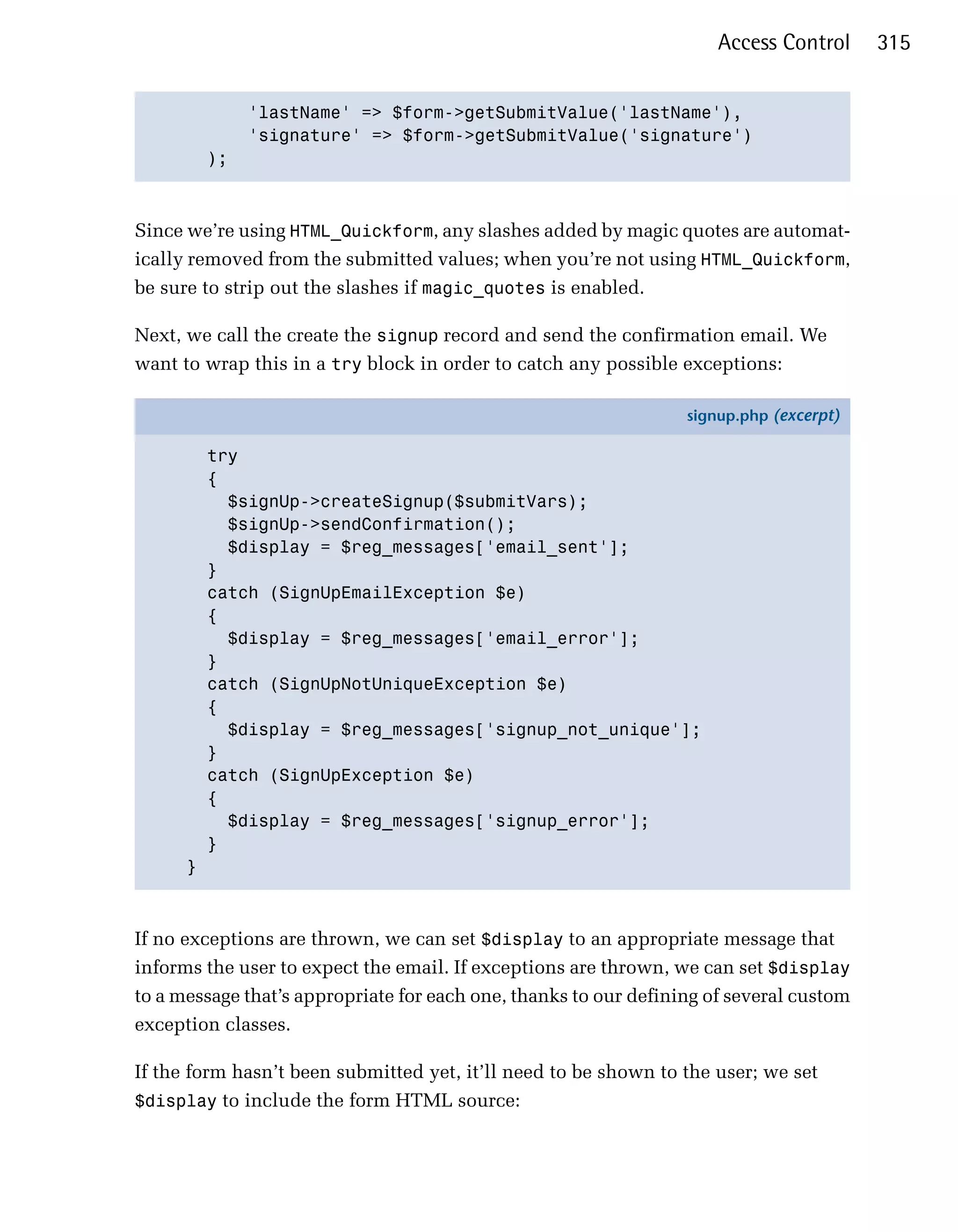 Access Control     315


                'lastName' => $form->getSubmitValue('lastName'),

                'signature' => $form->getSubmitValue('signature')

          );




Since we’re using HTML_Quickform, any slashes added by magic quotes are automat­
ically removed from the submitted values; when you’re not using HTML_Quickform,
be sure to strip out the slashes if magic_quotes is enabled.

Next, we call the create the signup record and send the confirmation email. We
want to wrap this in a try block in order to catch any possible exceptions:

                                                                  signup.php (excerpt)

          try
          {
            $signUp->createSignup($submitVars);
            $signUp->sendConfirmation();
            $display = $reg_messages['email_sent'];
          }
          catch (SignUpEmailException $e)
          {
            $display = $reg_messages['email_error'];
          }
          catch (SignUpNotUniqueException $e)
          {
            $display = $reg_messages['signup_not_unique'];
          }
          catch (SignUpException $e)
          {
            $display = $reg_messages['signup_error'];
          }
      }



If no exceptions are thrown, we can set $display to an appropriate message that
informs the user to expect the email. If exceptions are thrown, we can set $display
to a message that’s appropriate for each one, thanks to our defining of several custom
exception classes.

If the form hasn’t been submitted yet, it’ll need to be shown to the user; we set
$display to include the form HTML source:
 