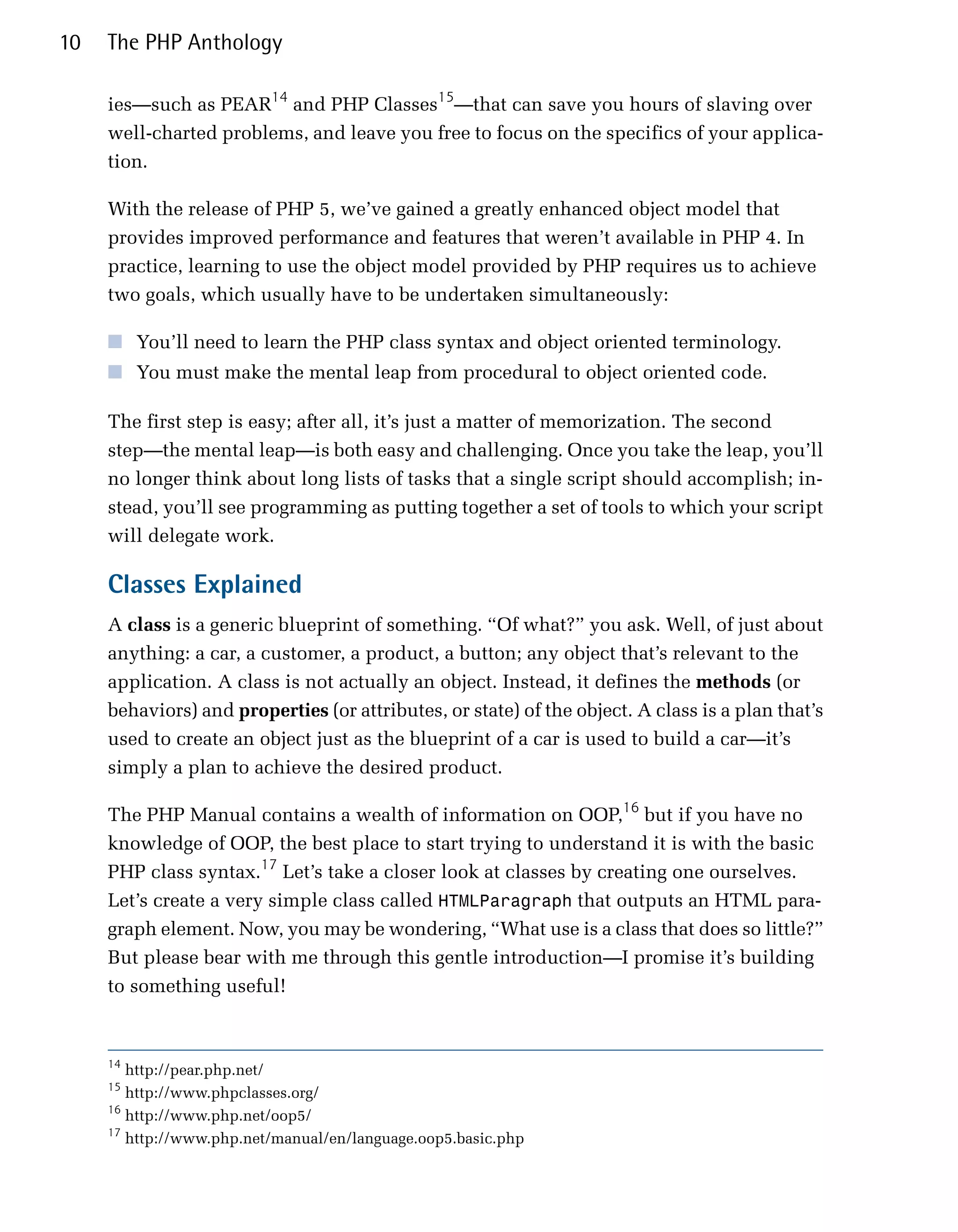 10   The PHP Anthology

     ies—such as PEAR14 and PHP Classes15—that can save you hours of slaving over
     well-charted problems, and leave you free to focus on the specifics of your applica­
     tion.

     With the release of PHP 5, we’ve gained a greatly enhanced object model that
     provides improved performance and features that weren’t available in PHP 4. In
     practice, learning to use the object model provided by PHP requires us to achieve
     two goals, which usually have to be undertaken simultaneously:

     ■ You’ll need to learn the PHP class syntax and object oriented terminology.
     ■ You must make the mental leap from procedural to object oriented code.

     The first step is easy; after all, it’s just a matter of memorization. The second
     step—the mental leap—is both easy and challenging. Once you take the leap, you’ll
     no longer think about long lists of tasks that a single script should accomplish; in­
     stead, you’ll see programming as putting together a set of tools to which your script
     will delegate work.

     Classes Explained
     A class is a generic blueprint of something. “Of what?” you ask. Well, of just about
     anything: a car, a customer, a product, a button; any object that’s relevant to the
     application. A class is not actually an object. Instead, it defines the methods (or
     behaviors) and properties (or attributes, or state) of the object. A class is a plan that’s
     used to create an object just as the blueprint of a car is used to build a car—it’s
     simply a plan to achieve the desired product.

     The PHP Manual contains a wealth of information on OOP,16 but if you have no
     knowledge of OOP, the best place to start trying to understand it is with the basic
     PHP class syntax.17 Let’s take a closer look at classes by creating one ourselves.
     Let’s create a very simple class called HTMLParagraph that outputs an HTML para­
     graph element. Now, you may be wondering, “What use is a class that does so little?”
     But please bear with me through this gentle introduction—I promise it’s building
     to something useful!


     14
        http://pear.php.net/

     15
        http://www.phpclasses.org/

     16
        http://www.php.net/oop5/

     17
        http://www.php.net/manual/en/language.oop5.basic.php

 