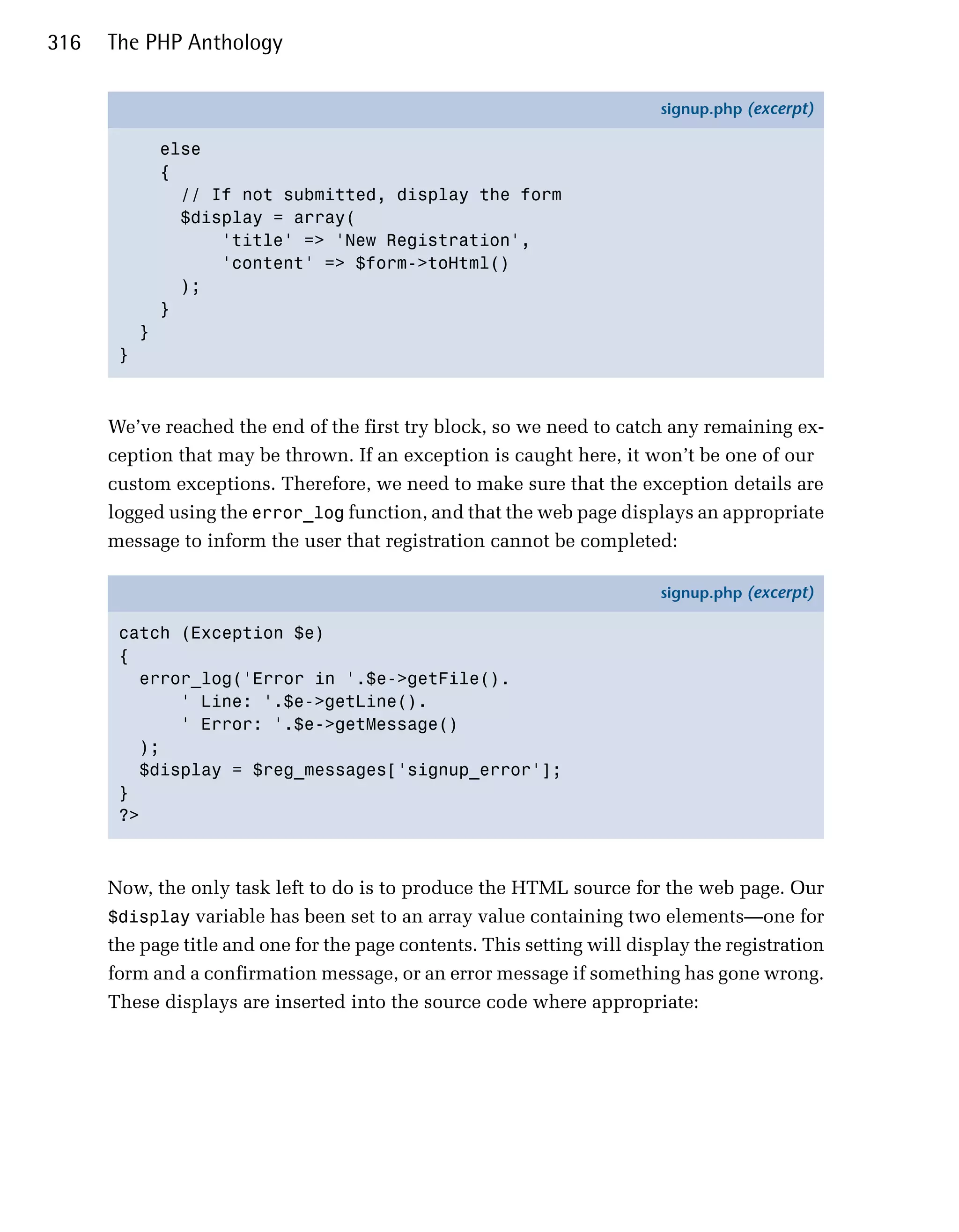 316   The PHP Anthology

                                                                         signup.php (excerpt)

               else
               {
                 // If not submitted, display the form
                 $display = array(
                     'title' => 'New Registration',
                     'content' => $form->toHtml()
                 );
               }
           }
       }



      We’ve reached the end of the first try block, so we need to catch any remaining ex­
      ception that may be thrown. If an exception is caught here, it won’t be one of our
      custom exceptions. Therefore, we need to make sure that the exception details are
      logged using the error_log function, and that the web page displays an appropriate
      message to inform the user that registration cannot be completed:

                                                                         signup.php (excerpt)

       catch (Exception $e)
       {
         error_log('Error in '.$e->getFile().
             ' Line: '.$e->getLine().
             ' Error: '.$e->getMessage()
         );
         $display = $reg_messages['signup_error'];
       }
       ?>



      Now, the only task left to do is to produce the HTML source for the web page. Our
      $display variable has been set to an array value containing two elements—one for
      the page title and one for the page contents. This setting will display the registration
      form and a confirmation message, or an error message if something has gone wrong.
      These displays are inserted into the source code where appropriate:
 