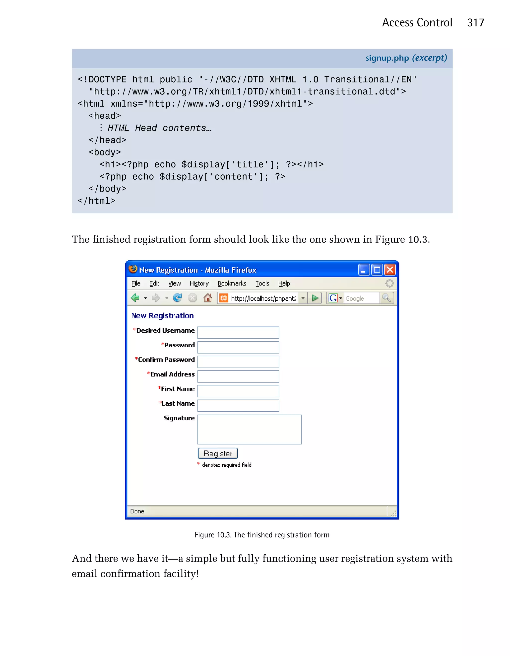 Access Control     317

                                                                        signup.php (excerpt)

 <!DOCTYPE html public "-//W3C//DTD XHTML 1.0 Transitional//EN"
   "http://www.w3.org/TR/xhtml1/DTD/xhtml1-transitional.dtd">
 <html xmlns="http://www.w3.org/1999/xhtml">
   <head>
     ⋮ HTML Head contents…
   </head>
   <body>
     <h1><?php echo $display['title']; ?></h1>
     <?php echo $display['content']; ?>
   </body>
 </html>



The finished registration form should look like the one shown in Figure 10.3.




                          Figure 10.3. The finished registration form


And there we have it—a simple but fully functioning user registration system with
email confirmation facility!
 