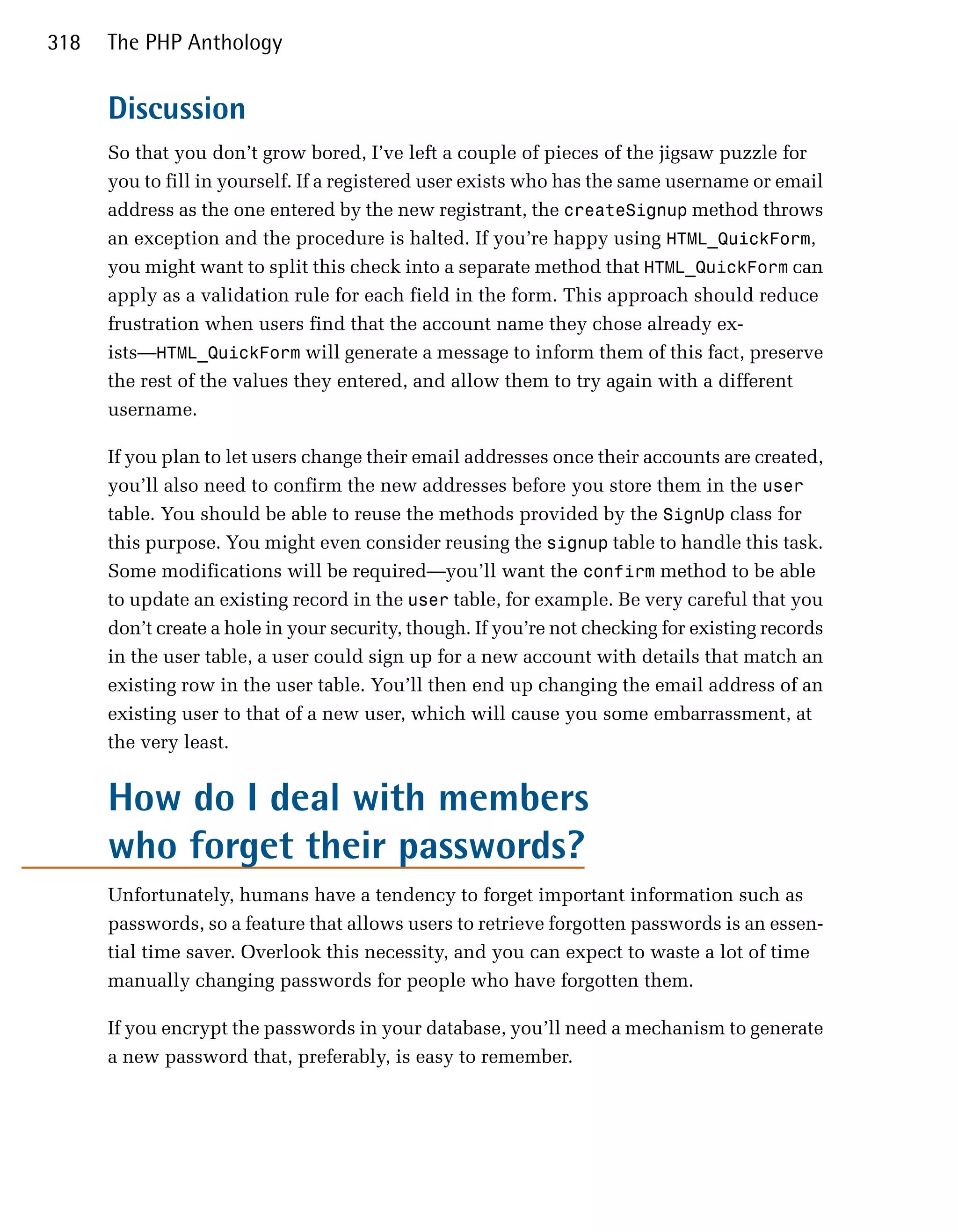 318   The PHP Anthology


      Discussion
      So that you don’t grow bored, I’ve left a couple of pieces of the jigsaw puzzle for
      you to fill in yourself. If a registered user exists who has the same username or email
      address as the one entered by the new registrant, the createSignup method throws
      an exception and the procedure is halted. If you’re happy using HTML_QuickForm,
      you might want to split this check into a separate method that HTML_QuickForm can
      apply as a validation rule for each field in the form. This approach should reduce
      frustration when users find that the account name they chose already ex­
      ists—HTML_QuickForm will generate a message to inform them of this fact, preserve
      the rest of the values they entered, and allow them to try again with a different
      username.

      If you plan to let users change their email addresses once their accounts are created,
      you’ll also need to confirm the new addresses before you store them in the user
      table. You should be able to reuse the methods provided by the SignUp class for
      this purpose. You might even consider reusing the signup table to handle this task.
      Some modifications will be required—you’ll want the confirm method to be able
      to update an existing record in the user table, for example. Be very careful that you
      don’t create a hole in your security, though. If you’re not checking for existing records
      in the user table, a user could sign up for a new account with details that match an
      existing row in the user table. You’ll then end up changing the email address of an
      existing user to that of a new user, which will cause you some embarrassment, at
      the very least.


      How do I deal with members
      who forget their passwords?
      Unfortunately, humans have a tendency to forget important information such as
      passwords, so a feature that allows users to retrieve forgotten passwords is an essen­
      tial time saver. Overlook this necessity, and you can expect to waste a lot of time
      manually changing passwords for people who have forgotten them.

      If you encrypt the passwords in your database, you’ll need a mechanism to generate
      a new password that, preferably, is easy to remember.
 