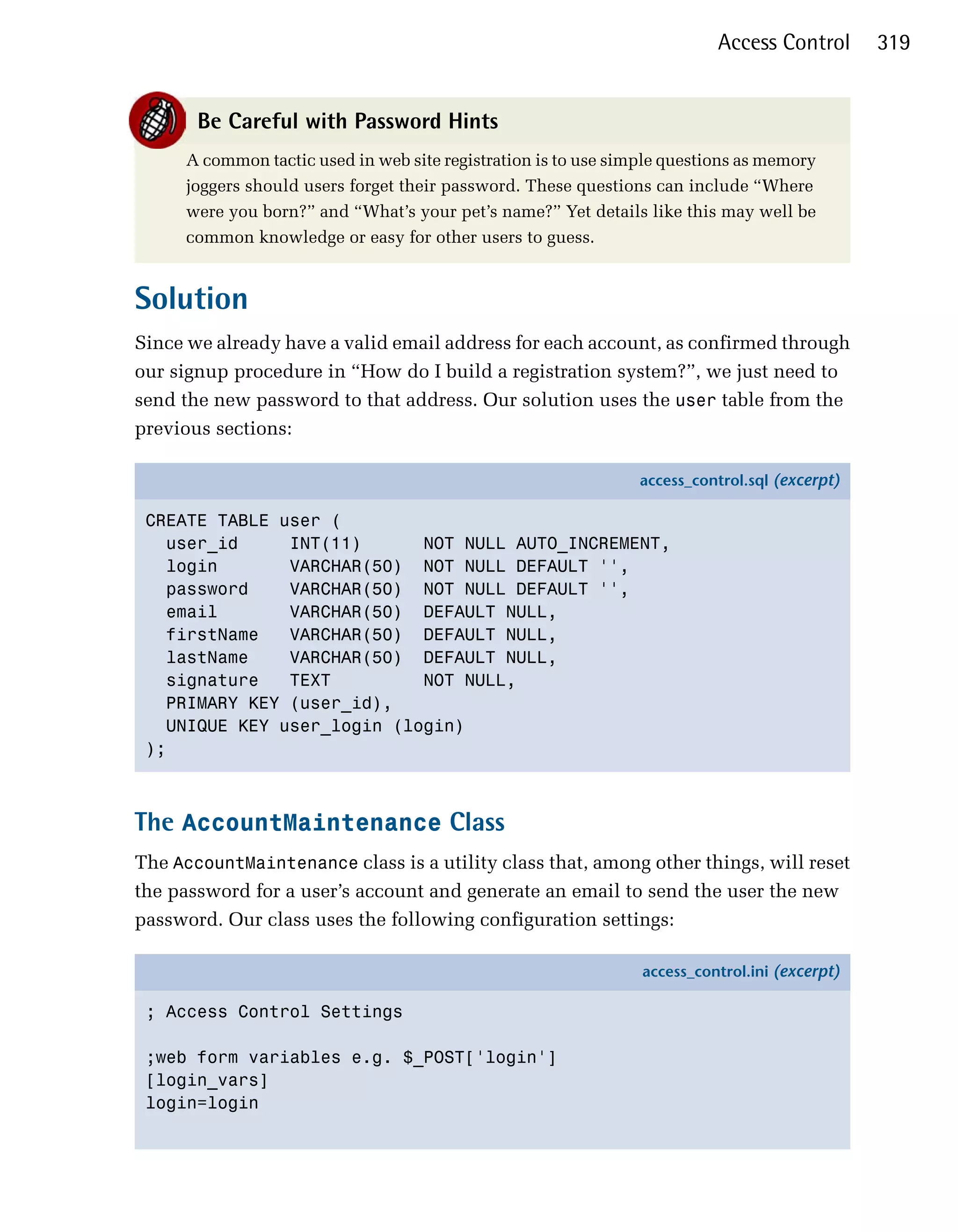 Access Control       319


       Be Careful with Password Hints
      A common tactic used in web site registration is to use simple questions as memory
      joggers should users forget their password. These questions can include “Where
      were you born?” and “What’s your pet’s name?” Yet details like this may well be
      common knowledge or easy for other users to guess.


Solution
Since we already have a valid email address for each account, as confirmed through
our signup procedure in “How do I build a registration system?”, we just need to
send the new password to that address. Our solution uses the user table from the
previous sections:

                                                                 access_control.sql (excerpt)

 CREATE TABLE user (
   user_id     INT(11)      NOT NULL AUTO_INCREMENT,
   login       VARCHAR(50) NOT NULL DEFAULT '',
   password    VARCHAR(50) NOT NULL DEFAULT '',
   email       VARCHAR(50) DEFAULT NULL,
   firstName   VARCHAR(50) DEFAULT NULL,
   lastName    VARCHAR(50) DEFAULT NULL,
   signature   TEXT         NOT NULL,
   PRIMARY KEY (user_id),
   UNIQUE KEY user_login (login)
 );



The AccountMaintenance Class
The AccountMaintenance class is a utility class that, among other things, will reset
the password for a user’s account and generate an email to send the user the new
password. Our class uses the following configuration settings:

                                                                 access_control.ini (excerpt)

 ; Access Control Settings

 ;web form variables e.g. $_POST['login']
 [login_vars]
 login=login
 