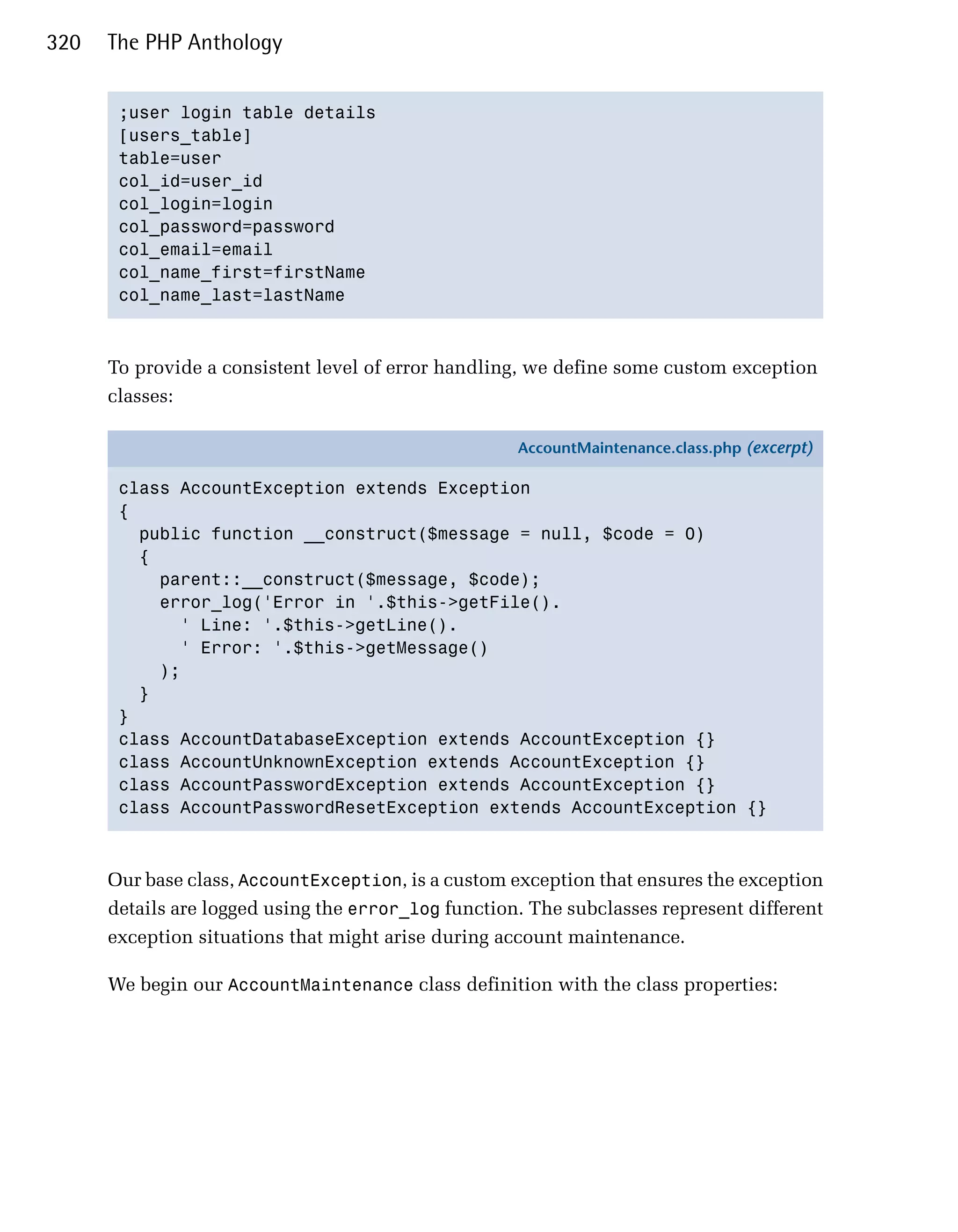 320   The PHP Anthology


       ;user login table details

       [users_table]

       table=user

       col_id=user_id

       col_login=login

       col_password=password

       col_email=email

       col_name_first=firstName

       col_name_last=lastName




      To provide a consistent level of error handling, we define some custom exception
      classes:

                                                     AccountMaintenance.class.php (excerpt)

       class AccountException extends Exception
       {
         public function __construct($message = null, $code = 0)
         {
           parent::__construct($message, $code);
           error_log('Error in '.$this->getFile().
             ' Line: '.$this->getLine().
             ' Error: '.$this->getMessage()
           );
         }
       }
       class AccountDatabaseException extends AccountException {}
       class AccountUnknownException extends AccountException {}
       class AccountPasswordException extends AccountException {}
       class AccountPasswordResetException extends AccountException {}



      Our base class, AccountException, is a custom exception that ensures the exception
      details are logged using the error_log function. The subclasses represent different
      exception situations that might arise during account maintenance.

      We begin our AccountMaintenance class definition with the class properties:
 