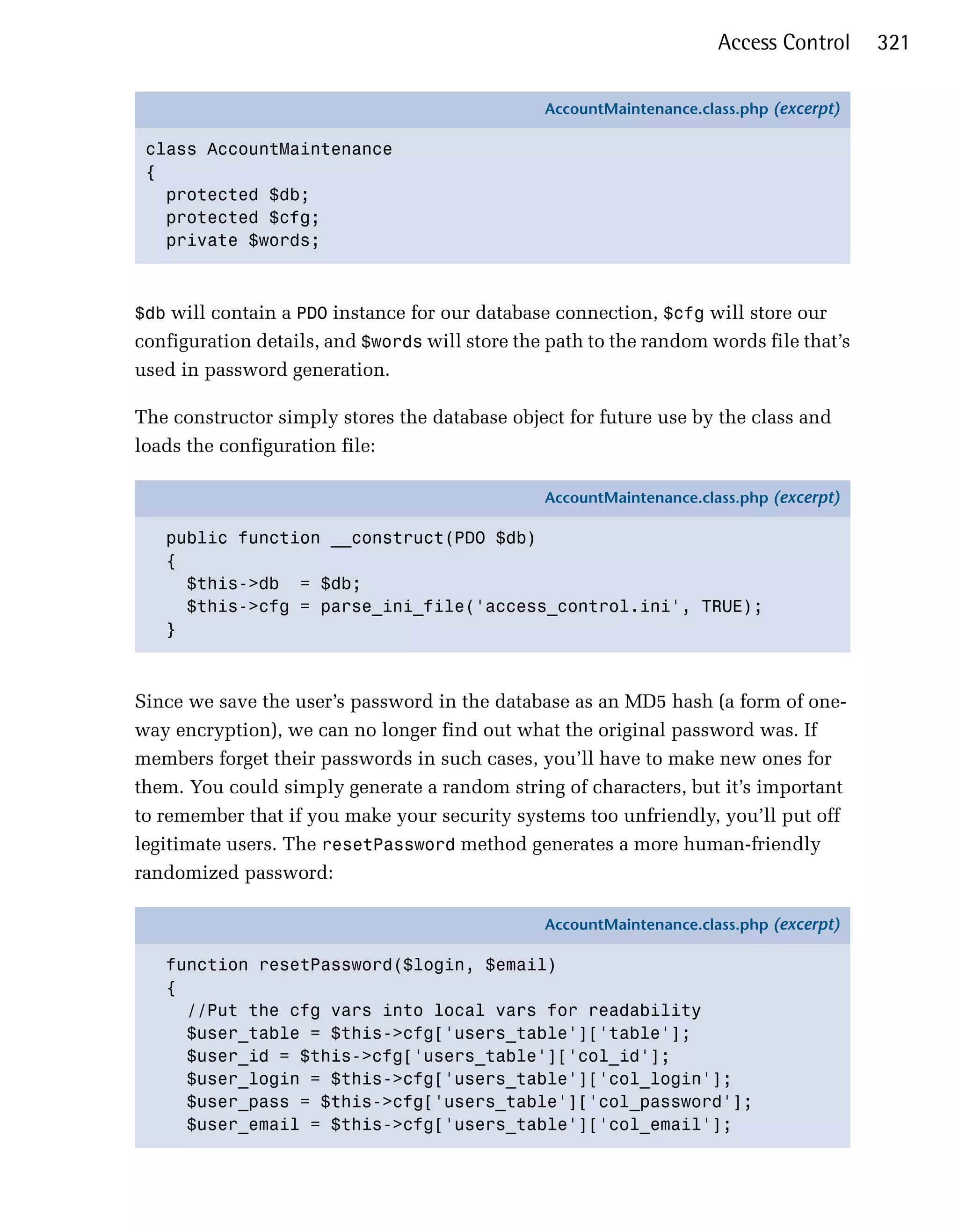 Access Control     321

                                                AccountMaintenance.class.php (excerpt)

 class AccountMaintenance
 {
   protected $db;
   protected $cfg;
   private $words;



$db will contain a PDO instance for our database connection, $cfg will store our
configuration details, and $words will store the path to the random words file that’s
used in password generation.

The constructor simply stores the database object for future use by the class and
loads the configuration file:

                                                AccountMaintenance.class.php (excerpt)

   public function __construct(PDO $db)
   {
     $this->db = $db;
     $this->cfg = parse_ini_file('access_control.ini', TRUE);
   }



Since we save the user’s password in the database as an MD5 hash (a form of one-
way encryption), we can no longer find out what the original password was. If
members forget their passwords in such cases, you’ll have to make new ones for
them. You could simply generate a random string of characters, but it’s important
to remember that if you make your security systems too unfriendly, you’ll put off
legitimate users. The resetPassword method generates a more human-friendly
randomized password:

                                                AccountMaintenance.class.php (excerpt)

   function resetPassword($login, $email)
   {
     //Put the cfg vars into local vars for readability
     $user_table = $this->cfg['users_table']['table'];
     $user_id = $this->cfg['users_table']['col_id'];
     $user_login = $this->cfg['users_table']['col_login'];
     $user_pass = $this->cfg['users_table']['col_password'];
     $user_email = $this->cfg['users_table']['col_email'];
 