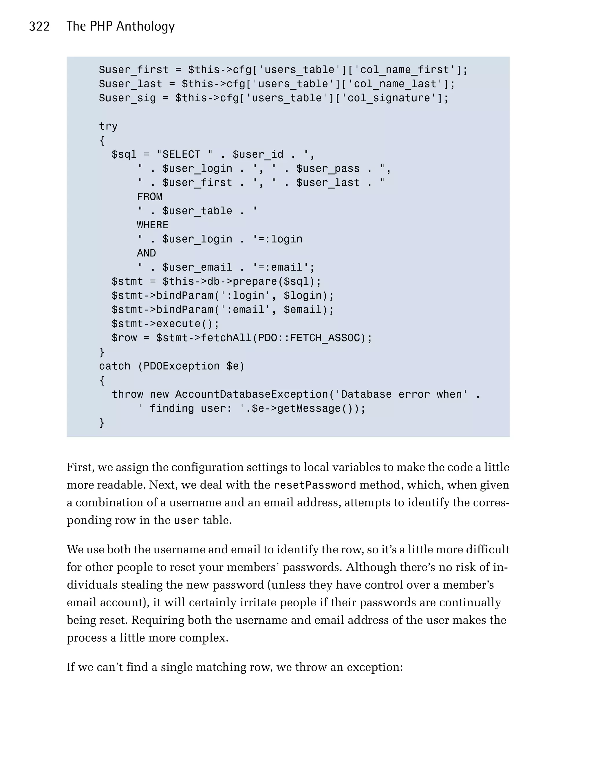 322   The PHP Anthology


            $user_first = $this->cfg['users_table']['col_name_first'];

            $user_last = $this->cfg['users_table']['col_name_last'];

            $user_sig = $this->cfg['users_table']['col_signature'];


            try

            {

              $sql = "SELECT " . $user_id . ",

                  " . $user_login . ", " . $user_pass . ",

                  " . $user_first . ", " . $user_last . "

                  FROM

                  " . $user_table . "

                  WHERE

                  " . $user_login . "=:login

                  AND

                  " . $user_email . "=:email";

              $stmt = $this->db->prepare($sql);

              $stmt->bindParam(':login', $login);

              $stmt->bindParam(':email', $email);

              $stmt->execute();

              $row = $stmt->fetchAll(PDO::FETCH_ASSOC);

            }

            catch (PDOException $e)

            {

              throw new AccountDatabaseException('Database error when' .

                  ' finding user: '.$e->getMessage());

            }




      First, we assign the configuration settings to local variables to make the code a little
      more readable. Next, we deal with the resetPassword method, which, when given
      a combination of a username and an email address, attempts to identify the corres­
      ponding row in the user table.

      We use both the username and email to identify the row, so it’s a little more difficult
      for other people to reset your members’ passwords. Although there’s no risk of in­
      dividuals stealing the new password (unless they have control over a member’s
      email account), it will certainly irritate people if their passwords are continually
      being reset. Requiring both the username and email address of the user makes the
      process a little more complex.

      If we can’t find a single matching row, we throw an exception:
 