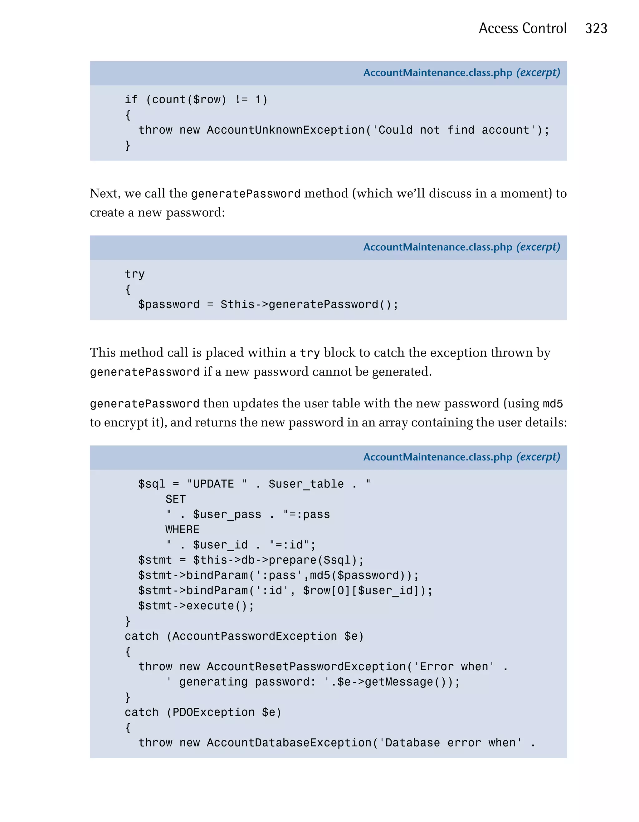 Access Control     323

                                                AccountMaintenance.class.php (excerpt)

      if (count($row) != 1)
      {
        throw new AccountUnknownException('Could not find account');
      }



Next, we call the generatePassword method (which we’ll discuss in a moment) to
create a new password:

                                                AccountMaintenance.class.php (excerpt)

      try
      {
        $password = $this->generatePassword();



This method call is placed within a try block to catch the exception thrown by
generatePassword if a new password cannot be generated.

generatePassword then updates the user table with the new password (using md5
to encrypt it), and returns the new password in an array containing the user details:

                                                AccountMaintenance.class.php (excerpt)

        $sql = "UPDATE " . $user_table . "
            SET
            " . $user_pass . "=:pass
            WHERE
            " . $user_id . "=:id";
        $stmt = $this->db->prepare($sql);
        $stmt->bindParam(':pass',md5($password));
        $stmt->bindParam(':id', $row[0][$user_id]);
        $stmt->execute();
      }
      catch (AccountPasswordException $e)
      {
        throw new AccountResetPasswordException('Error when' .
            ' generating password: '.$e->getMessage());
      }
      catch (PDOException $e)
      {
        throw new AccountDatabaseException('Database error when' .
 
