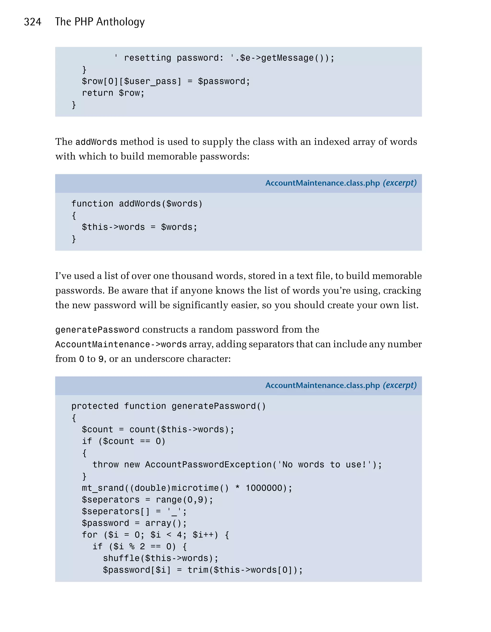 324   The PHP Anthology


                 ' resetting password: '.$e->getMessage()); 

           }

           $row[0][$user_pass] = $password;

           return $row;

         }




      The addWords method is used to supply the class with an indexed array of words
      with which to build memorable passwords:

                                                       AccountMaintenance.class.php (excerpt)

         function addWords($words)
         {
           $this->words = $words;
         }



      I’ve used a list of over one thousand words, stored in a text file, to build memorable
      passwords. Be aware that if anyone knows the list of words you’re using, cracking
      the new password will be significantly easier, so you should create your own list.

      generatePassword constructs a random password from the
      AccountMaintenance->words array, adding separators that can include any number
      from 0 to 9, or an underscore character:

                                                       AccountMaintenance.class.php (excerpt)

         protected function generatePassword()
         {
           $count = count($this->words);
           if ($count == 0)
           {
             throw new AccountPasswordException('No words to use!');
           }
           mt_srand((double)microtime() * 1000000);
           $seperators = range(0,9);
           $seperators[] = '_';
           $password = array();
           for ($i = 0; $i < 4; $i++) {
             if ($i % 2 == 0) {
               shuffle($this->words);
               $password[$i] = trim($this->words[0]);
 