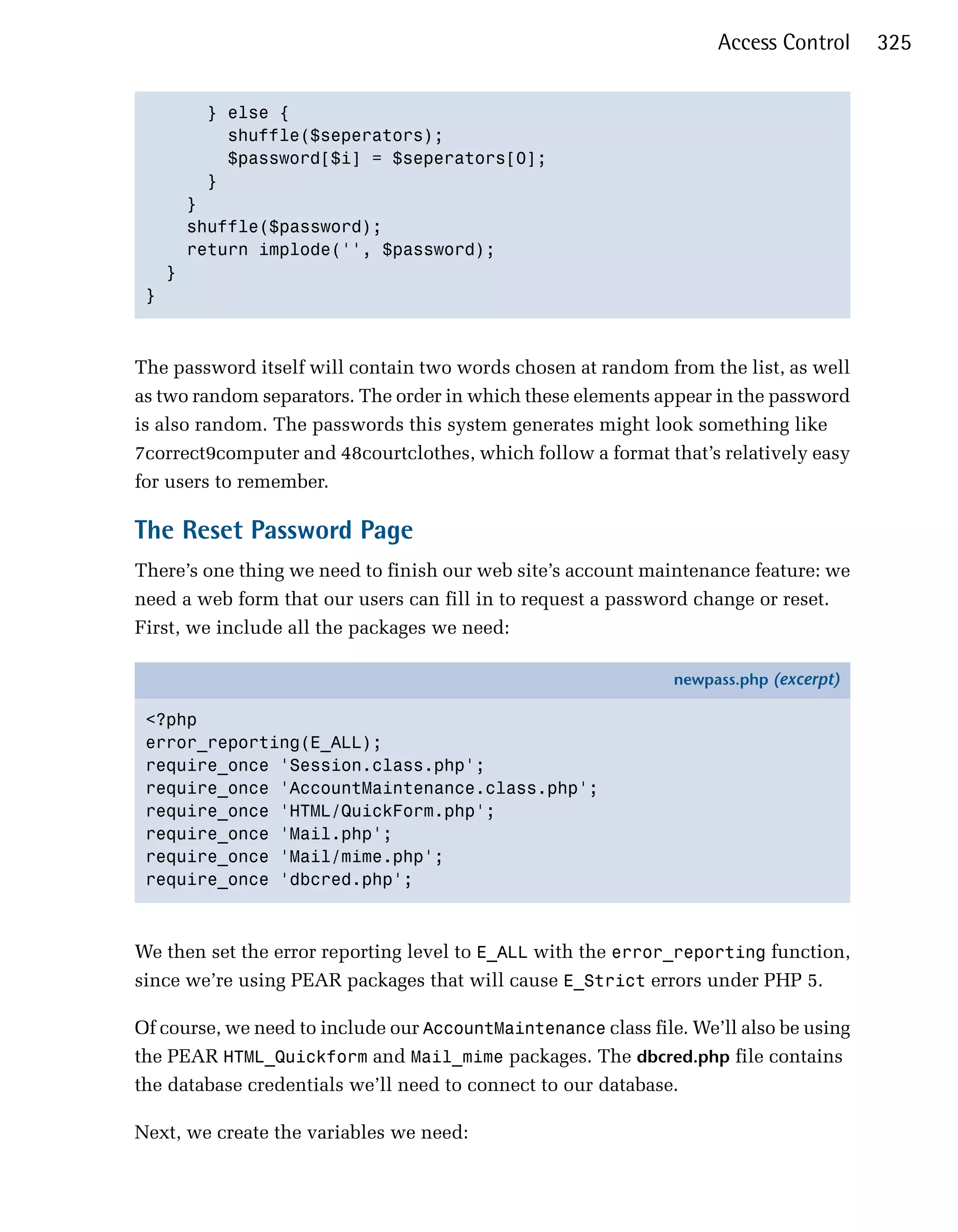 Access Control     325


       } else {

         shuffle($seperators);

         $password[$i] = $seperators[0];

       }

     }

     shuffle($password);

     return implode('', $password);

   }

 }




The password itself will contain two words chosen at random from the list, as well
as two random separators. The order in which these elements appear in the password
is also random. The passwords this system generates might look something like
7correct9computer and 48courtclothes, which follow a format that’s relatively easy
for users to remember.

The Reset Password Page
There’s one thing we need to finish our web site’s account maintenance feature: we
need a web form that our users can fill in to request a password change or reset.
First, we include all the packages we need:

                                                               newpass.php (excerpt)

 <?php
 error_reporting(E_ALL);
 require_once 'Session.class.php';
 require_once 'AccountMaintenance.class.php';
 require_once 'HTML/QuickForm.php';
 require_once 'Mail.php';
 require_once 'Mail/mime.php';
 require_once 'dbcred.php';



We then set the error reporting level to E_ALL with the error_reporting function,
since we’re using PEAR packages that will cause E_Strict errors under PHP 5.

Of course, we need to include our AccountMaintenance class file. We’ll also be using
the PEAR HTML_Quickform and Mail_mime packages. The dbcred.php file contains
the database credentials we’ll need to connect to our database.

Next, we create the variables we need:
 