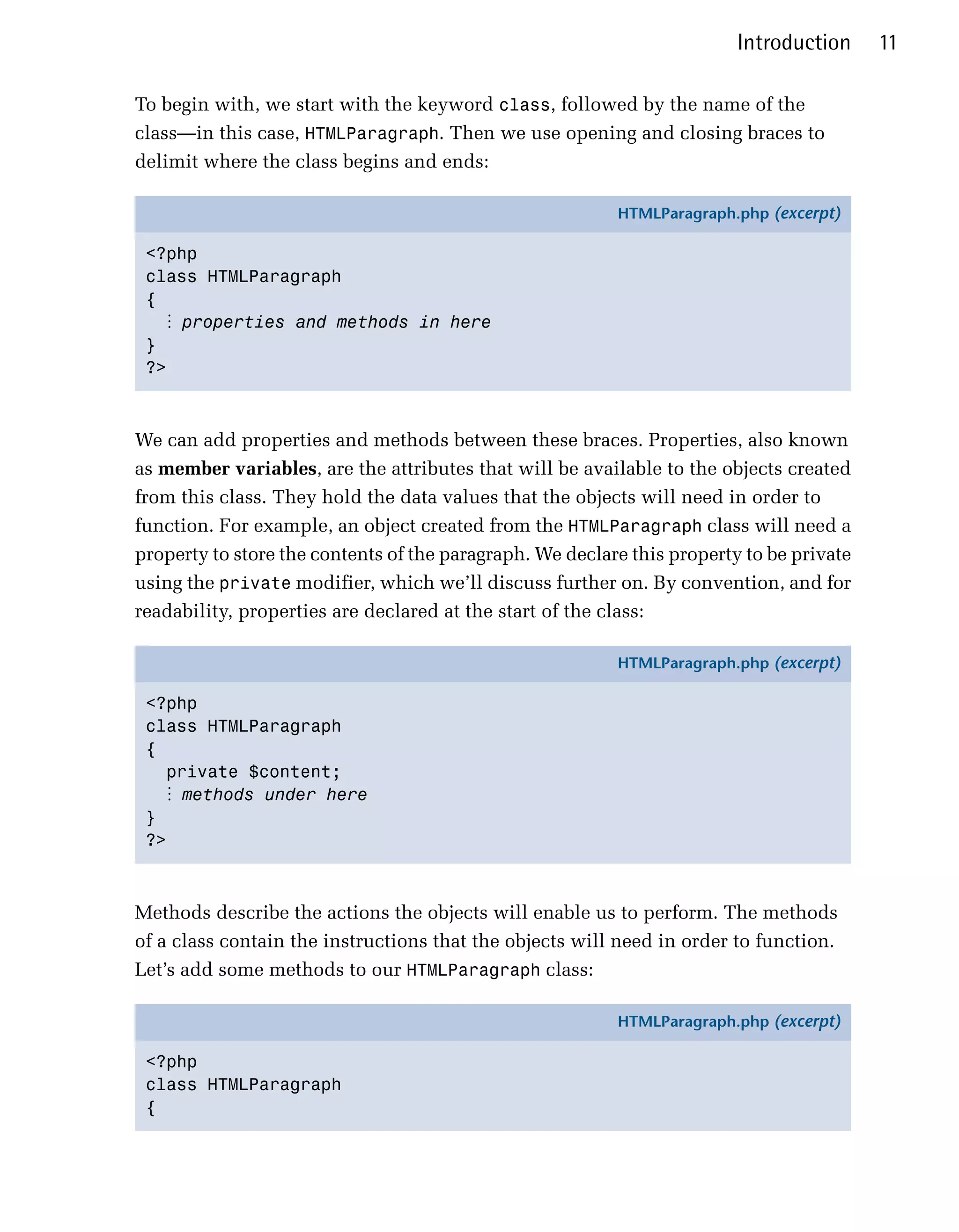 Introduction     11

To begin with, we start with the keyword class, followed by the name of the
class—in this case, HTMLParagraph. Then we use opening and closing braces to
delimit where the class begins and ends:

                                                          HTMLParagraph.php (excerpt)

 <?php
 class HTMLParagraph
 {
   ⋮ properties and methods in here
 }
 ?>



We can add properties and methods between these braces. Properties, also known
as member variables, are the attributes that will be available to the objects created
from this class. They hold the data values that the objects will need in order to
function. For example, an object created from the HTMLParagraph class will need a
property to store the contents of the paragraph. We declare this property to be private
using the private modifier, which we’ll discuss further on. By convention, and for
readability, properties are declared at the start of the class:

                                                          HTMLParagraph.php (excerpt)

 <?php
 class HTMLParagraph
 {
   private $content;
   ⋮ methods under here
 }
 ?>



Methods describe the actions the objects will enable us to perform. The methods
of a class contain the instructions that the objects will need in order to function.
Let’s add some methods to our HTMLParagraph class:

                                                          HTMLParagraph.php (excerpt)

 <?php
 class HTMLParagraph
 {
 