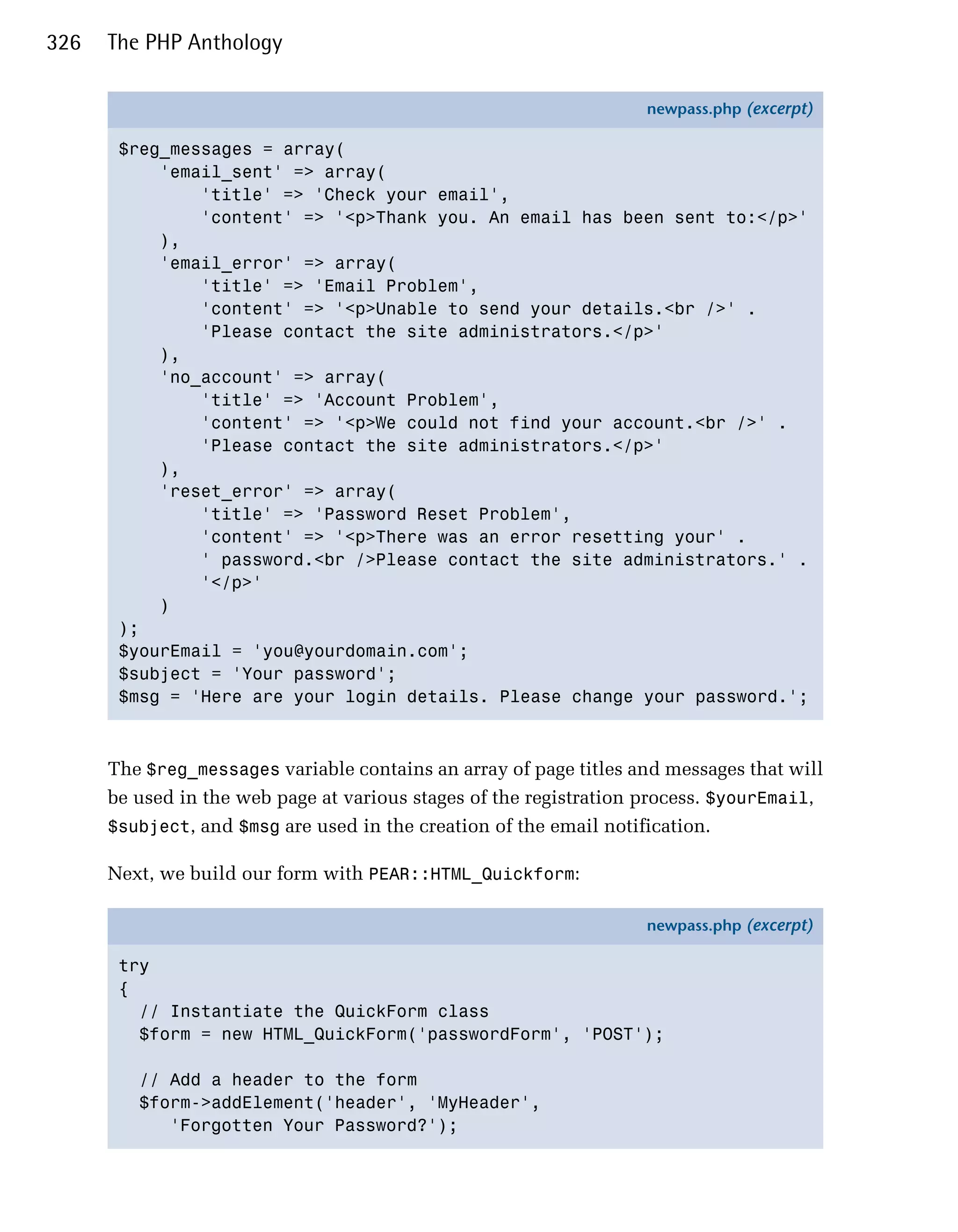 326   The PHP Anthology

                                                                   newpass.php (excerpt)

       $reg_messages = array(
           'email_sent' => array(
               'title' => 'Check your email',
               'content' => '<p>Thank you. An email has been sent to:</p>'
           ),
           'email_error' => array(
               'title' => 'Email Problem',
               'content' => '<p>Unable to send your details.<br />' .
               'Please contact the site administrators.</p>'
           ),
           'no_account' => array(
               'title' => 'Account Problem',
               'content' => '<p>We could not find your account.<br />' .
               'Please contact the site administrators.</p>'
           ),
           'reset_error' => array(
               'title' => 'Password Reset Problem',
               'content' => '<p>There was an error resetting your' .
               ' password.<br />Please contact the site administrators.' .
               '</p>'
           )
       );
       $yourEmail = 'you@yourdomain.com';
       $subject = 'Your password';
       $msg = 'Here are your login details. Please change your password.';



      The $reg_messages variable contains an array of page titles and messages that will
      be used in the web page at various stages of the registration process. $yourEmail,
      $subject, and $msg are used in the creation of the email notification.

      Next, we build our form with PEAR::HTML_Quickform:

                                                                   newpass.php (excerpt)

       try
       {
         // Instantiate the QuickForm class
         $form = new HTML_QuickForm('passwordForm', 'POST');

         // Add a header to the form
         $form->addElement('header', 'MyHeader',
            'Forgotten Your Password?');
 