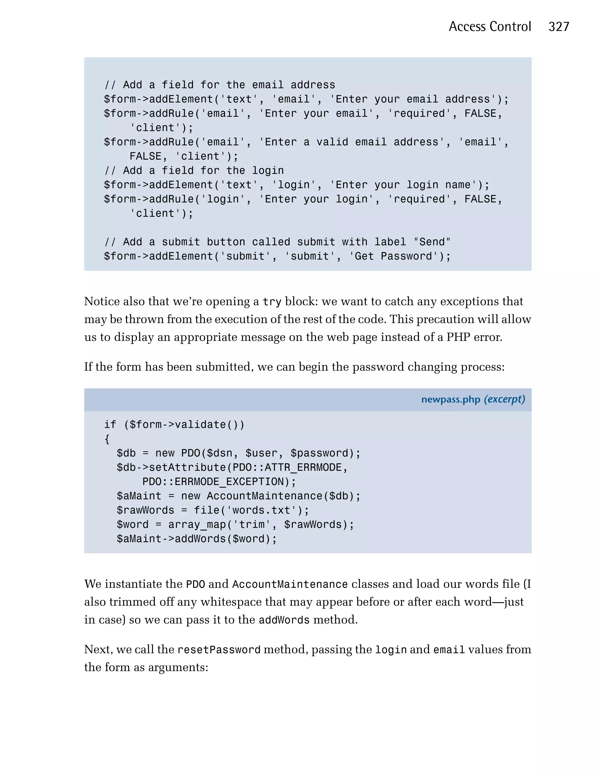 Access Control     327



   // Add a field for the email address

   $form->addElement('text', 'email', 'Enter your email address');

   $form->addRule('email', 'Enter your email', 'required', FALSE,

       'client');

   $form->addRule('email', 'Enter a valid email address', 'email',

       FALSE, 'client');

   // Add a field for the login

   $form->addElement('text', 'login', 'Enter your login name');

   $form->addRule('login', 'Enter your login', 'required', FALSE,

       'client'); 


   // Add a submit button called submit with label "Send"

   $form->addElement('submit', 'submit', 'Get Password'); 




Notice also that we’re opening a try block: we want to catch any exceptions that
may be thrown from the execution of the rest of the code. This precaution will allow
us to display an appropriate message on the web page instead of a PHP error.

If the form has been submitted, we can begin the password changing process:

                                                               newpass.php (excerpt)

   if ($form->validate())
   {
     $db = new PDO($dsn, $user, $password);
     $db->setAttribute(PDO::ATTR_ERRMODE,
         PDO::ERRMODE_EXCEPTION);
     $aMaint = new AccountMaintenance($db);
     $rawWords = file('words.txt');
     $word = array_map('trim', $rawWords);
     $aMaint->addWords($word);



We instantiate the PDO and AccountMaintenance classes and load our words file (I
also trimmed off any whitespace that may appear before or after each word—just
in case) so we can pass it to the addWords method.

Next, we call the resetPassword method, passing the login and email values from
the form as arguments:
 