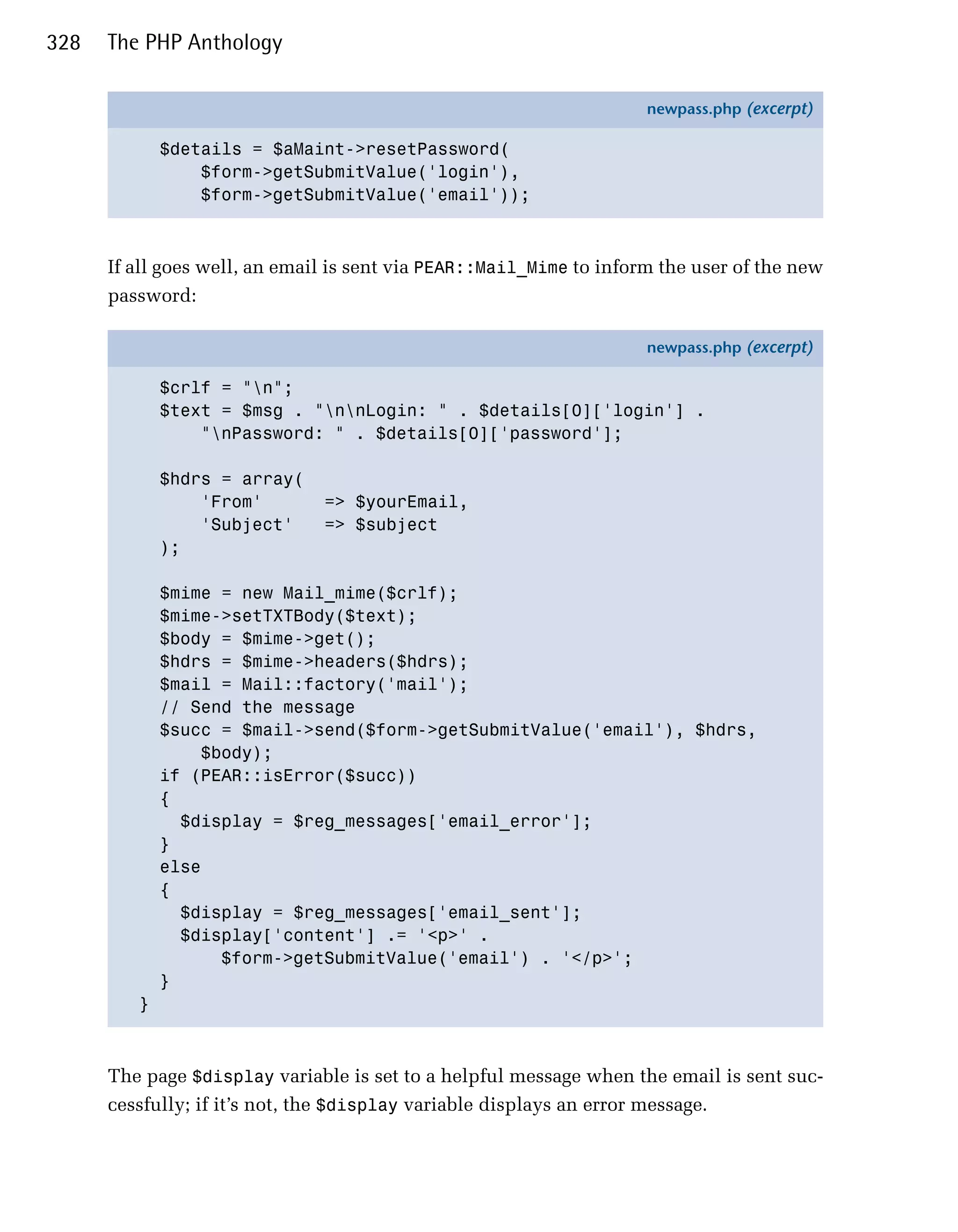 328   The PHP Anthology

                                                                     newpass.php (excerpt)

             $details = $aMaint->resetPassword(
                 $form->getSubmitValue('login'),
                 $form->getSubmitValue('email'));



      If all goes well, an email is sent via PEAR::Mail_Mime to inform the user of the new
      password:

                                                                     newpass.php (excerpt)

             $crlf = "n";
             $text = $msg . "nnLogin: " . $details[0]['login'] .
                 "nPassword: " . $details[0]['password'];

             $hdrs = array(
                 'From'        => $yourEmail,
                 'Subject'     => $subject
             );

             $mime = new Mail_mime($crlf);
             $mime->setTXTBody($text);
             $body = $mime->get();
             $hdrs = $mime->headers($hdrs);
             $mail = Mail::factory('mail');
             // Send the message
             $succ = $mail->send($form->getSubmitValue('email'), $hdrs,
                 $body);
             if (PEAR::isError($succ))
             {
               $display = $reg_messages['email_error'];
             }
             else
             {
               $display = $reg_messages['email_sent'];
               $display['content'] .= '<p>' .
                   $form->getSubmitValue('email') . '</p>';
             }
         }



      The page $display variable is set to a helpful message when the email is sent suc­
      cessfully; if it’s not, the $display variable displays an error message.
 