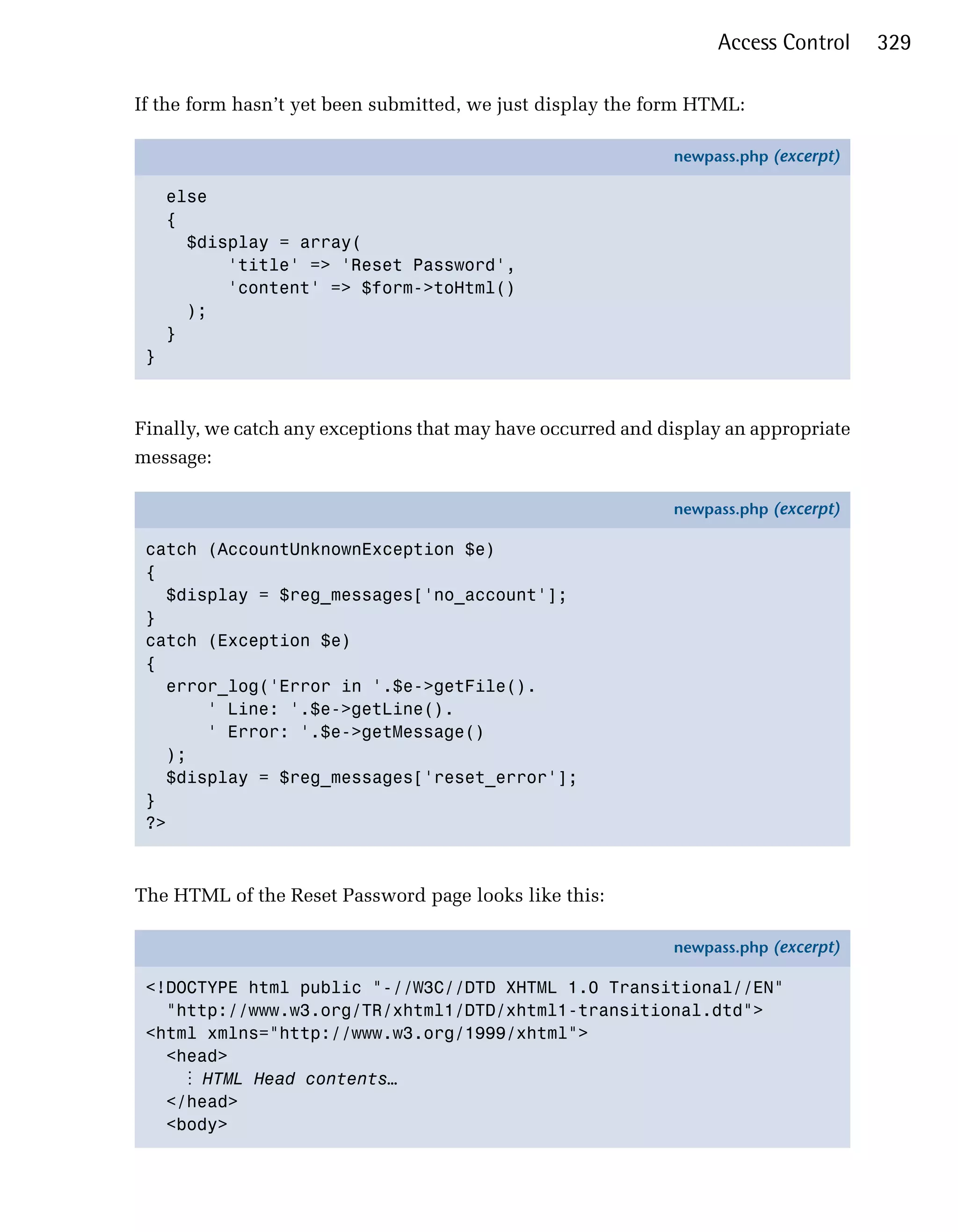 Access Control     329

If the form hasn’t yet been submitted, we just display the form HTML:

                                                             newpass.php (excerpt)

     else
     {
       $display = array(
           'title' => 'Reset Password',
           'content' => $form->toHtml()
       );
     }
 }



Finally, we catch any exceptions that may have occurred and display an appropriate
message:

                                                             newpass.php (excerpt)

 catch (AccountUnknownException $e)
 {
   $display = $reg_messages['no_account'];
 }
 catch (Exception $e)
 {
   error_log('Error in '.$e->getFile().
       ' Line: '.$e->getLine().
       ' Error: '.$e->getMessage()
   );
   $display = $reg_messages['reset_error'];
 }
 ?>



The HTML of the Reset Password page looks like this:

                                                             newpass.php (excerpt)

 <!DOCTYPE html public "-//W3C//DTD XHTML 1.0 Transitional//EN"
   "http://www.w3.org/TR/xhtml1/DTD/xhtml1-transitional.dtd">
 <html xmlns="http://www.w3.org/1999/xhtml">
   <head>
     ⋮ HTML Head contents…
   </head>
   <body>
 