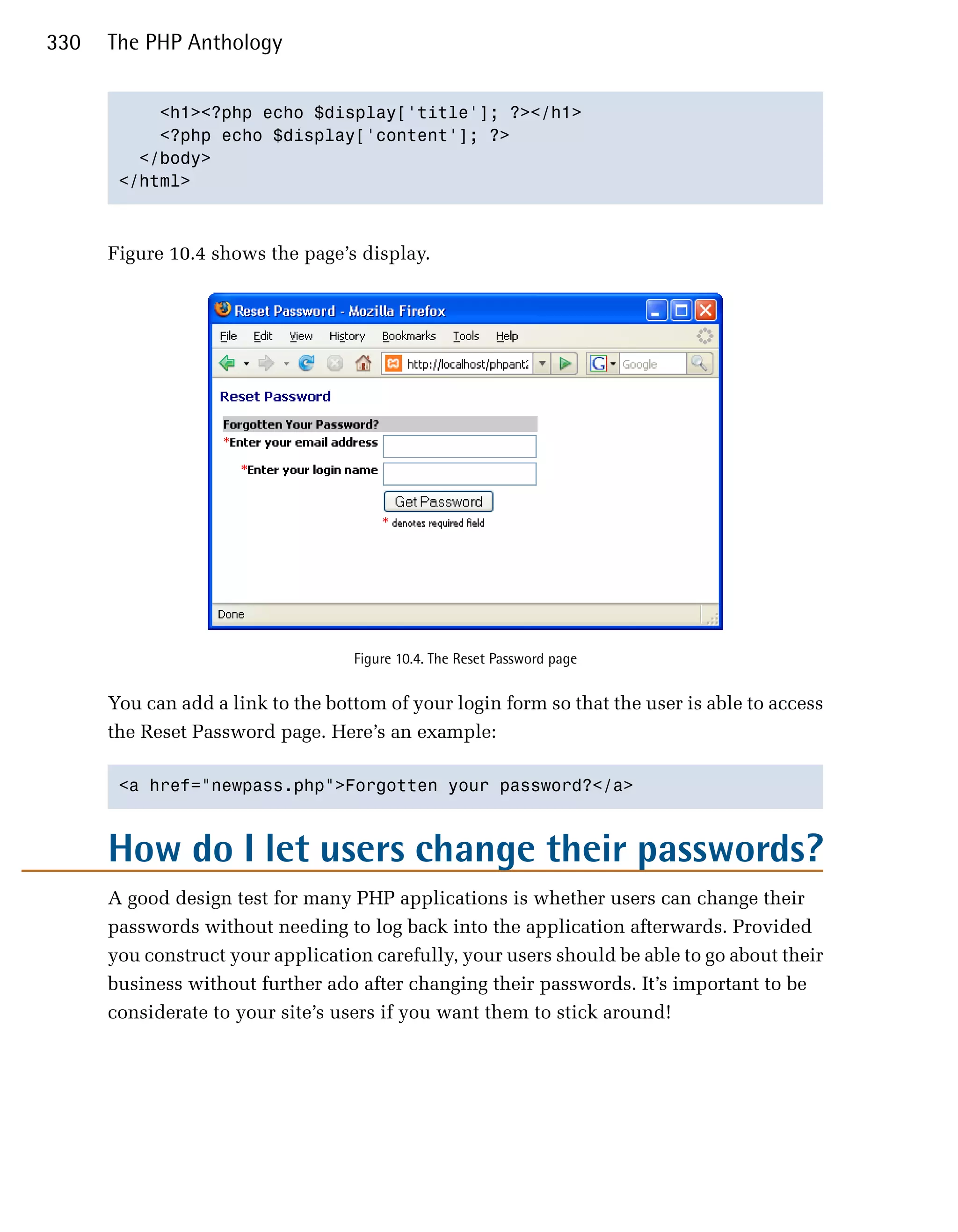 330   The PHP Anthology


           <h1><?php echo $display['title']; ?></h1>

           <?php echo $display['content']; ?>

         </body>

       </html>




      Figure 10.4 shows the page’s display.




                                   Figure 10.4. The Reset Password page


      You can add a link to the bottom of your login form so that the user is able to access
      the Reset Password page. Here’s an example:

       <a href="newpass.php">Forgotten your password?</a>




      How do I let users change their passwords?
      A good design test for many PHP applications is whether users can change their
      passwords without needing to log back into the application afterwards. Provided
      you construct your application carefully, your users should be able to go about their
      business without further ado after changing their passwords. It’s important to be
      considerate to your site’s users if you want them to stick around!
 