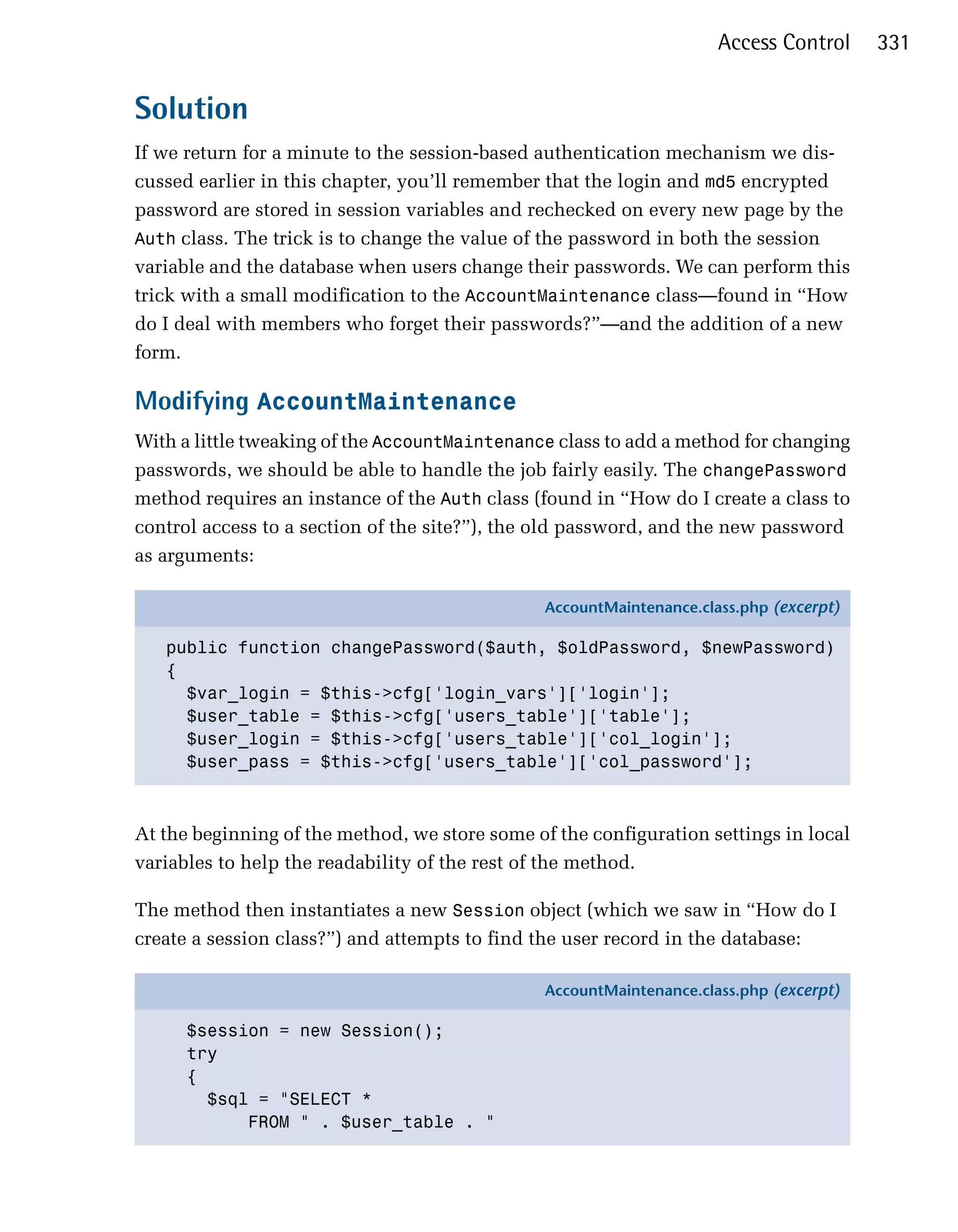 Access Control     331


Solution
If we return for a minute to the session-based authentication mechanism we dis­
cussed earlier in this chapter, you’ll remember that the login and md5 encrypted
password are stored in session variables and rechecked on every new page by the
Auth class. The trick is to change the value of the password in both the session
variable and the database when users change their passwords. We can perform this
trick with a small modification to the AccountMaintenance class—found in “How
do I deal with members who forget their passwords?”—and the addition of a new
form.

Modifying AccountMaintenance
With a little tweaking of the AccountMaintenance class to add a method for changing
passwords, we should be able to handle the job fairly easily. The changePassword
method requires an instance of the Auth class (found in “How do I create a class to
control access to a section of the site?”), the old password, and the new password
as arguments:

                                                AccountMaintenance.class.php (excerpt)

   public function changePassword($auth, $oldPassword, $newPassword)
   {
     $var_login = $this->cfg['login_vars']['login'];
     $user_table = $this->cfg['users_table']['table'];
     $user_login = $this->cfg['users_table']['col_login'];
     $user_pass = $this->cfg['users_table']['col_password'];



At the beginning of the method, we store some of the configuration settings in local
variables to help the readability of the rest of the method.

The method then instantiates a new Session object (which we saw in “How do I
create a session class?”) and attempts to find the user record in the database:

                                                AccountMaintenance.class.php (excerpt)

      $session = new Session();
      try
      {
        $sql = "SELECT *
            FROM " . $user_table . "
 