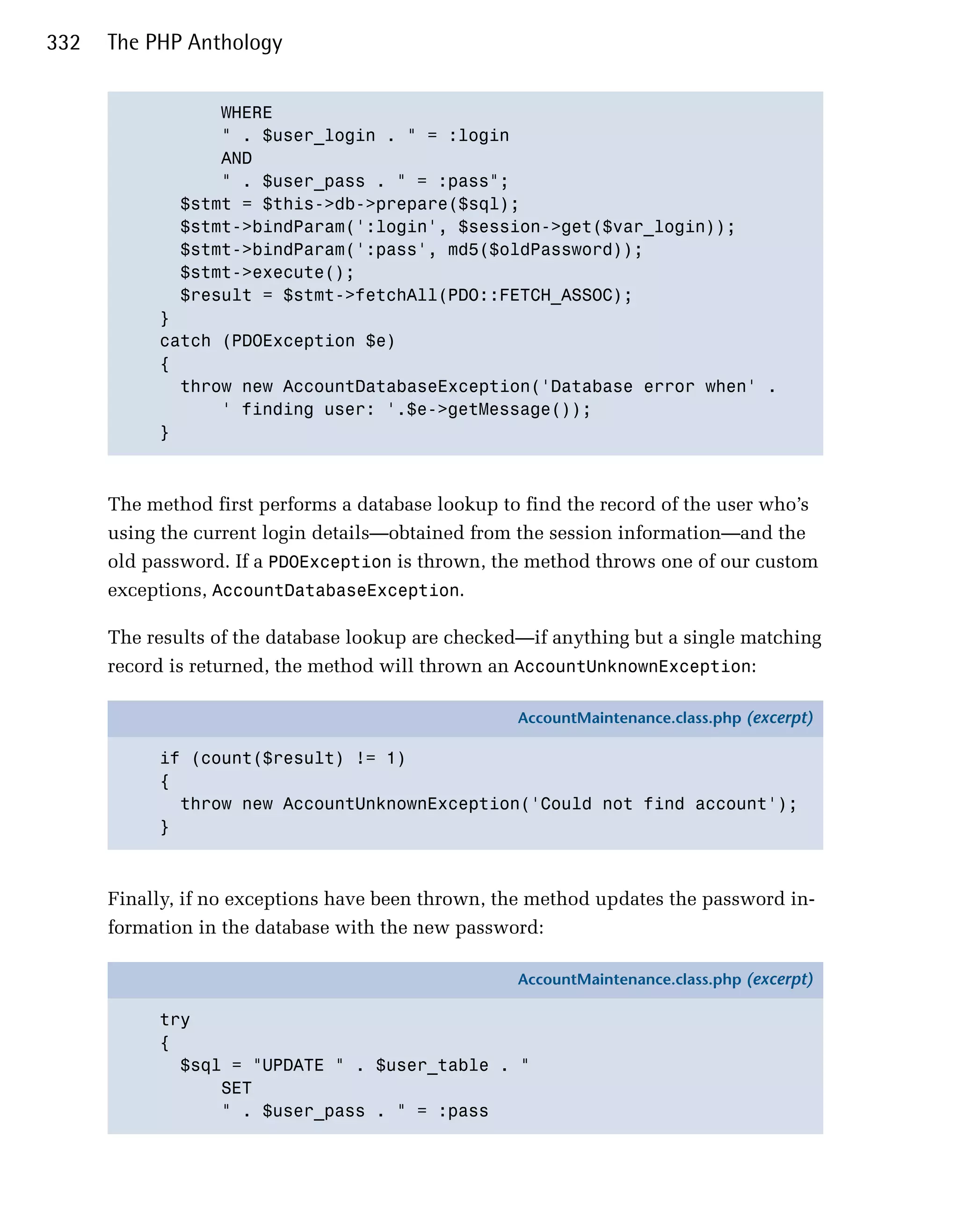 332   The PHP Anthology


                 WHERE

                 " . $user_login . " = :login

                 AND

                 " . $user_pass . " = :pass";

             $stmt = $this->db->prepare($sql);

             $stmt->bindParam(':login', $session->get($var_login));

             $stmt->bindParam(':pass', md5($oldPassword));

             $stmt->execute();

             $result = $stmt->fetchAll(PDO::FETCH_ASSOC);

           }

           catch (PDOException $e)

           {

             throw new AccountDatabaseException('Database error when' .

                 ' finding user: '.$e->getMessage()); 

           }




      The method first performs a database lookup to find the record of the user who’s
      using the current login details—obtained from the session information—and the
      old password. If a PDOException is thrown, the method throws one of our custom
      exceptions, AccountDatabaseException.

      The results of the database lookup are checked—if anything but a single matching
      record is returned, the method will thrown an AccountUnknownException:

                                                    AccountMaintenance.class.php (excerpt)

           if (count($result) != 1)
           {
             throw new AccountUnknownException('Could not find account');
           }



      Finally, if no exceptions have been thrown, the method updates the password in­
      formation in the database with the new password:

                                                    AccountMaintenance.class.php (excerpt)

           try
           {
             $sql = "UPDATE " . $user_table . "
                 SET
                 " . $user_pass . " = :pass
 