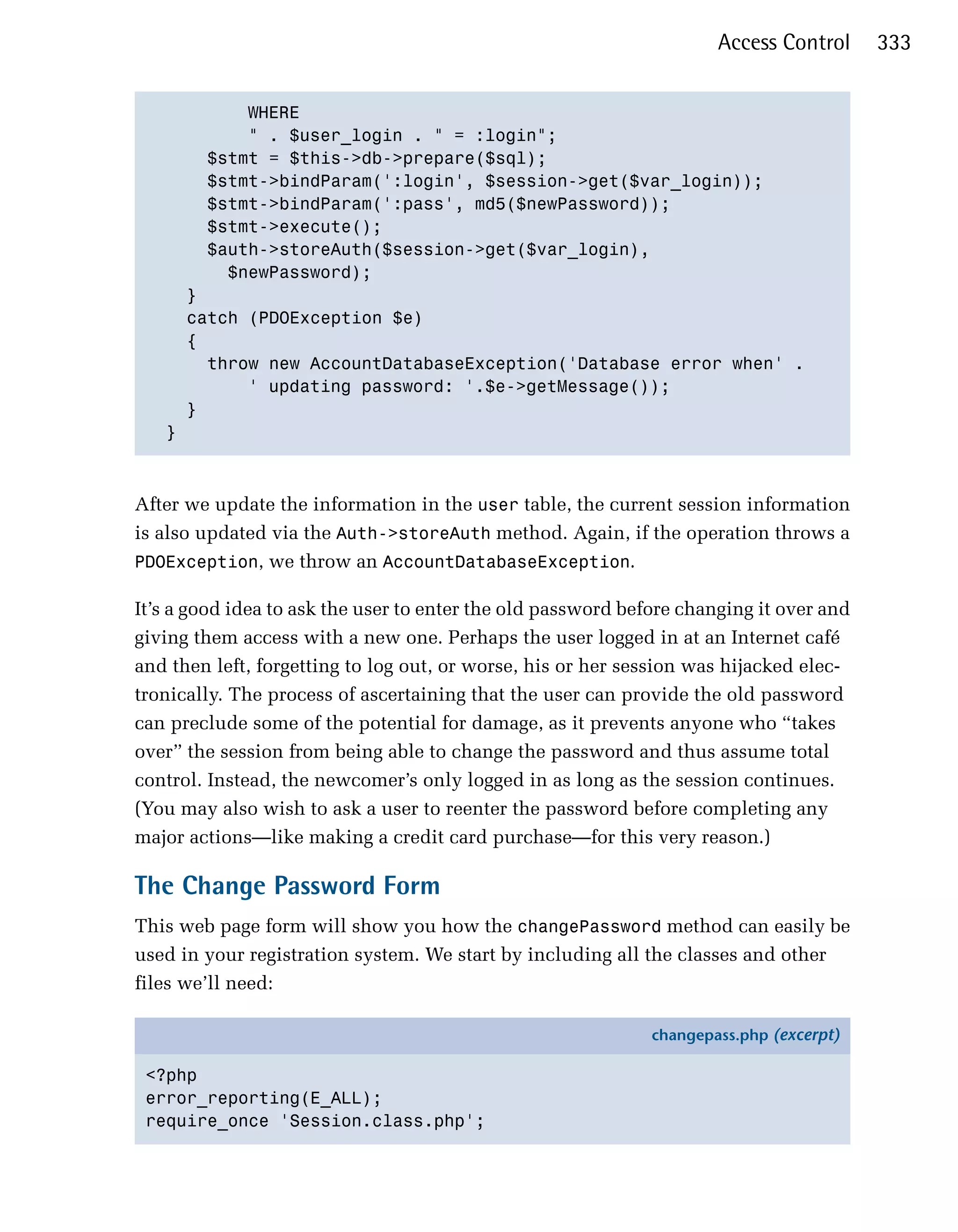 Access Control     333


           WHERE

           " . $user_login . " = :login";

       $stmt = $this->db->prepare($sql);

       $stmt->bindParam(':login', $session->get($var_login));

       $stmt->bindParam(':pass', md5($newPassword));

       $stmt->execute();

       $auth->storeAuth($session->get($var_login),

         $newPassword);

     }

     catch (PDOException $e)

     {

       throw new AccountDatabaseException('Database error when' .

           ' updating password: '.$e->getMessage()); 

     }

   }




After we update the information in the user table, the current session information
is also updated via the Auth->storeAuth method. Again, if the operation throws a
PDOException, we throw an AccountDatabaseException.

It’s a good idea to ask the user to enter the old password before changing it over and
giving them access with a new one. Perhaps the user logged in at an Internet café
and then left, forgetting to log out, or worse, his or her session was hijacked elec­
tronically. The process of ascertaining that the user can provide the old password
can preclude some of the potential for damage, as it prevents anyone who “takes
over” the session from being able to change the password and thus assume total
control. Instead, the newcomer’s only logged in as long as the session continues.
(You may also wish to ask a user to reenter the password before completing any
major actions—like making a credit card purchase—for this very reason.)

The Change Password Form
This web page form will show you how the changePassword method can easily be
used in your registration system. We start by including all the classes and other
files we’ll need:

                                                              changepass.php (excerpt)

 <?php
 error_reporting(E_ALL);
 require_once 'Session.class.php';
 