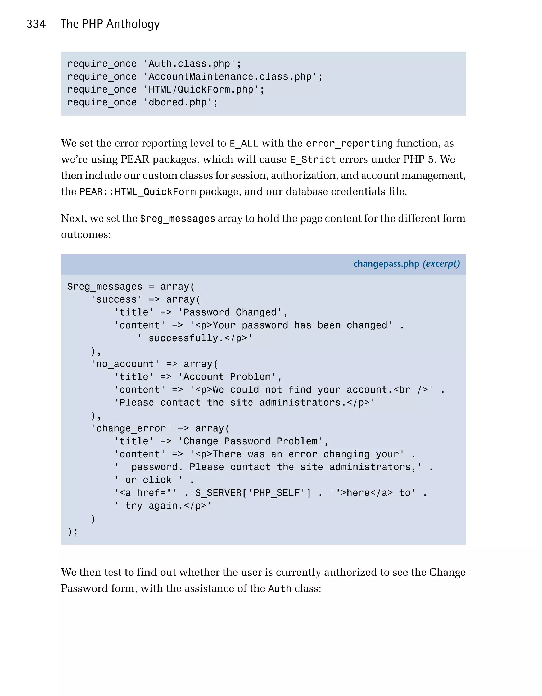 334   The PHP Anthology


       require_once   'Auth.class.php';

       require_once   'AccountMaintenance.class.php';

       require_once   'HTML/QuickForm.php';

       require_once   'dbcred.php';




      We set the error reporting level to E_ALL with the error_reporting function, as
      we’re using PEAR packages, which will cause E_Strict errors under PHP 5. We
      then include our custom classes for session, authorization, and account management,
      the PEAR::HTML_QuickForm package, and our database credentials file.

      Next, we set the $reg_messages array to hold the page content for the different form
      outcomes:

                                                                  changepass.php (excerpt)

       $reg_messages = array(
           'success' => array(
               'title' => 'Password Changed',
               'content' => '<p>Your password has been changed' .
                   ' successfully.</p>'
           ),
           'no_account' => array(
               'title' => 'Account Problem',
               'content' => '<p>We could not find your account.<br />' .
               'Please contact the site administrators.</p>'
           ),
           'change_error' => array(
               'title' => 'Change Password Problem',
               'content' => '<p>There was an error changing your' .
               ' password. Please contact the site administrators,' .
               ' or click ' .
               '<a href="' . $_SERVER['PHP_SELF'] . '">here</a> to' .
               ' try again.</p>'
           )
       );



      We then test to find out whether the user is currently authorized to see the Change
      Password form, with the assistance of the Auth class:
 
