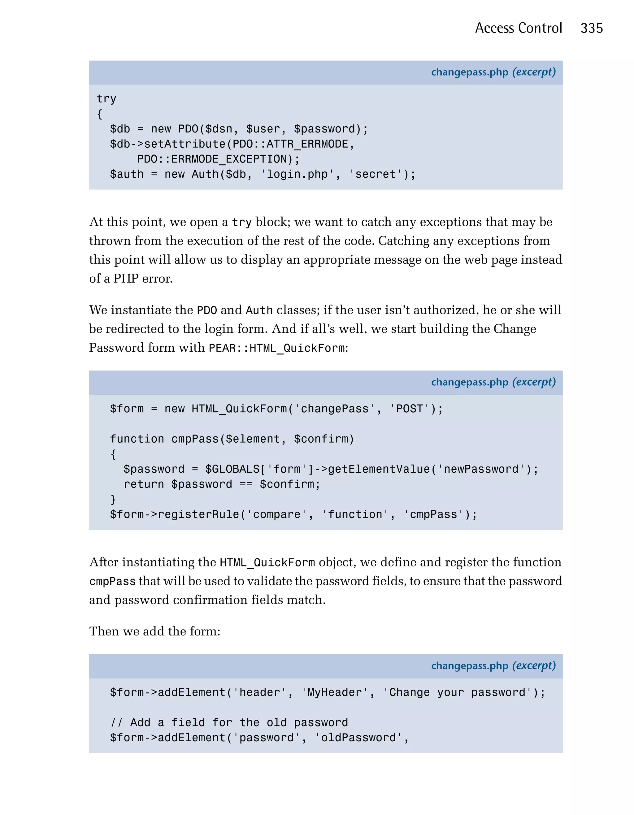 Access Control     335

                                                              changepass.php (excerpt)

 try
 {
   $db = new PDO($dsn, $user, $password);
   $db->setAttribute(PDO::ATTR_ERRMODE,
       PDO::ERRMODE_EXCEPTION);
   $auth = new Auth($db, 'login.php', 'secret');



At this point, we open a try block; we want to catch any exceptions that may be
thrown from the execution of the rest of the code. Catching any exceptions from
this point will allow us to display an appropriate message on the web page instead
of a PHP error.

We instantiate the PDO and Auth classes; if the user isn’t authorized, he or she will
be redirected to the login form. And if all’s well, we start building the Change
Password form with PEAR::HTML_QuickForm:

                                                              changepass.php (excerpt)

   $form = new HTML_QuickForm('changePass', 'POST');

   function cmpPass($element, $confirm)
   {
     $password = $GLOBALS['form']->getElementValue('newPassword');
     return $password == $confirm;
   }
   $form->registerRule('compare', 'function', 'cmpPass');



After instantiating the HTML_QuickForm object, we define and register the function
cmpPass that will be used to validate the password fields, to ensure that the password
and password confirmation fields match.

Then we add the form:

                                                              changepass.php (excerpt)

   $form->addElement('header', 'MyHeader', 'Change your password');

   // Add a field for the old password
   $form->addElement('password', 'oldPassword',
 