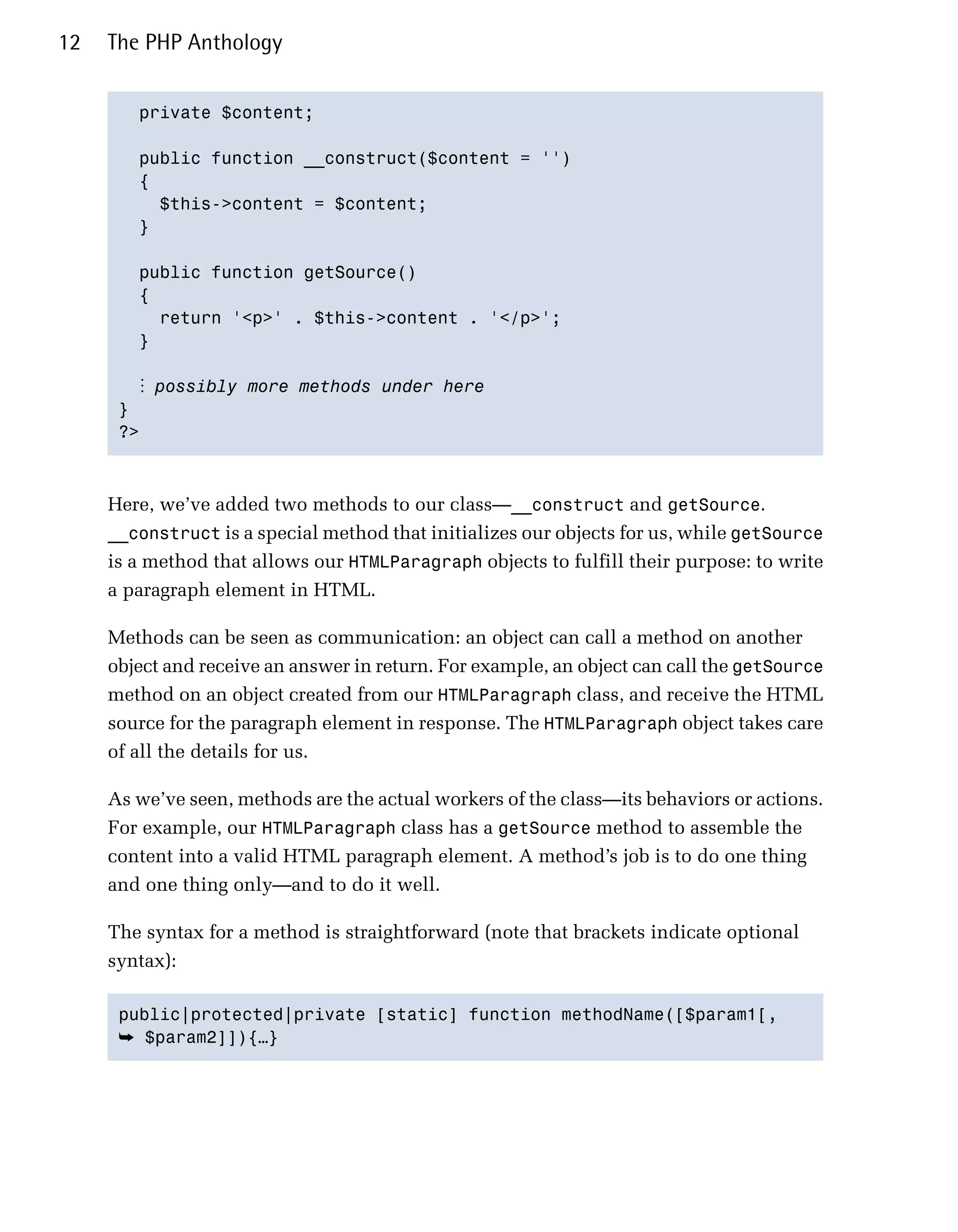 12   The PHP Anthology


        private $content;


        public function __construct($content = '')

        {

          $this->content = $content;

        }


        public function getSource()

        {

          return '<p>' . $this->content . '</p>';

        }


        ⋮ possibly more methods under here
      }

      ?>




     Here, we’ve added two methods to our class—__construct and getSource.
     __construct is a special method that initializes our objects for us, while getSource
     is a method that allows our HTMLParagraph objects to fulfill their purpose: to write
     a paragraph element in HTML.

     Methods can be seen as communication: an object can call a method on another
     object and receive an answer in return. For example, an object can call the getSource
     method on an object created from our HTMLParagraph class, and receive the HTML
     source for the paragraph element in response. The HTMLParagraph object takes care
     of all the details for us.

     As we’ve seen, methods are the actual workers of the class—its behaviors or actions.
     For example, our HTMLParagraph class has a getSource method to assemble the
     content into a valid HTML paragraph element. A method’s job is to do one thing
     and one thing only—and to do it well.

     The syntax for a method is straightforward (note that brackets indicate optional
     syntax):

      public|protected|private [static] function methodName([$param1[,

      ➥ $param2]]){…}
 
