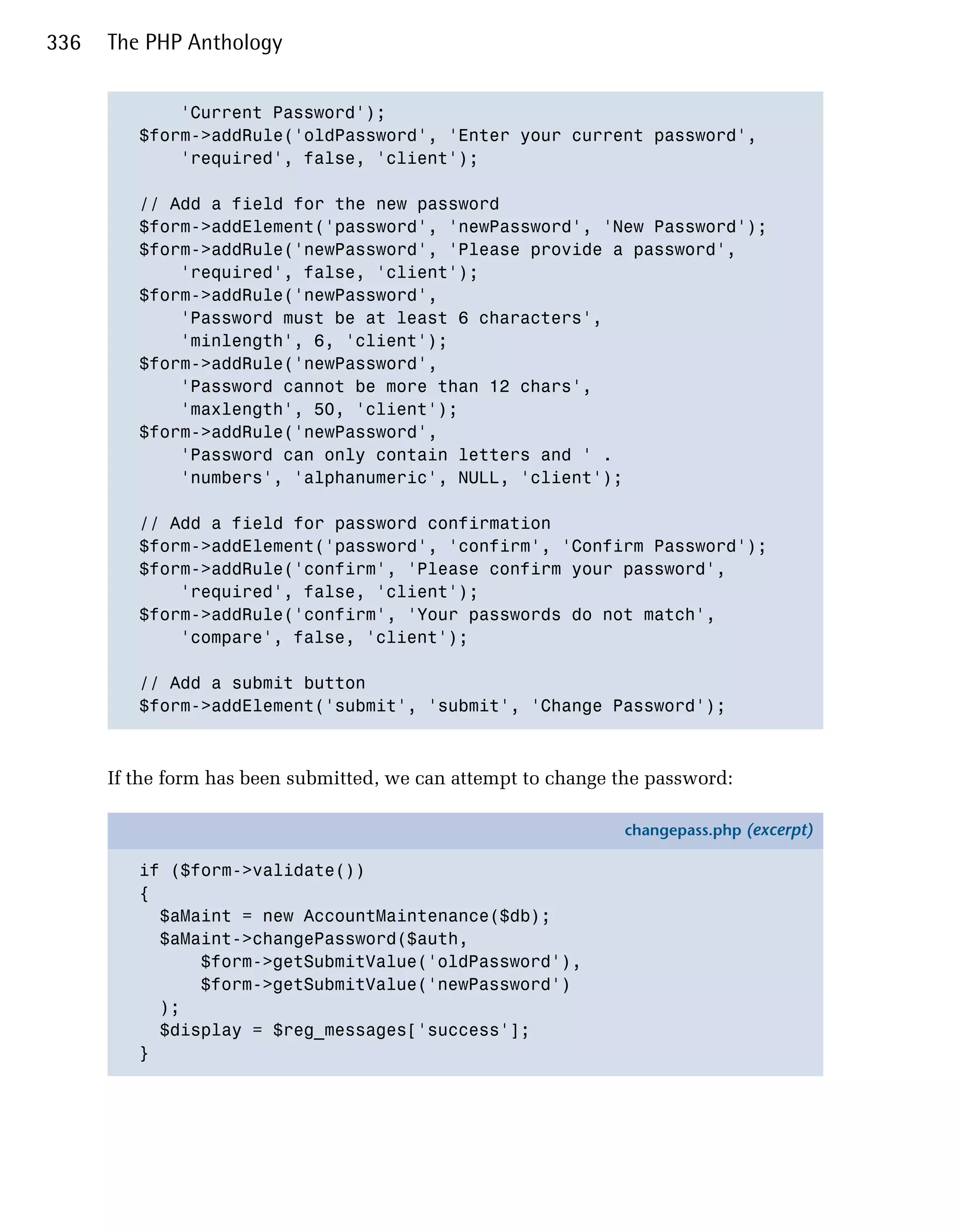 336   The PHP Anthology


             'Current Password');

         $form->addRule('oldPassword', 'Enter your current password',

             'required', false, 'client');


         // Add a field for the new password

         $form->addElement('password', 'newPassword', 'New Password');

         $form->addRule('newPassword', 'Please provide a password',

             'required', false, 'client');

         $form->addRule('newPassword',

             'Password must be at least 6 characters',

             'minlength', 6, 'client');

         $form->addRule('newPassword',

             'Password cannot be more than 12 chars',

             'maxlength', 50, 'client');

         $form->addRule('newPassword',

             'Password can only contain letters and ' .

             'numbers', 'alphanumeric', NULL, 'client');


         // Add a field for password confirmation

         $form->addElement('password', 'confirm', 'Confirm Password');

         $form->addRule('confirm', 'Please confirm your password',

             'required', false, 'client');

         $form->addRule('confirm', 'Your passwords do not match',

             'compare', false, 'client');


         // Add a submit button

         $form->addElement('submit', 'submit', 'Change Password');




      If the form has been submitted, we can attempt to change the password:

                                                               changepass.php (excerpt)

         if ($form->validate())
         {
           $aMaint = new AccountMaintenance($db);
           $aMaint->changePassword($auth,
               $form->getSubmitValue('oldPassword'),
               $form->getSubmitValue('newPassword')
           );
           $display = $reg_messages['success'];
         }
 