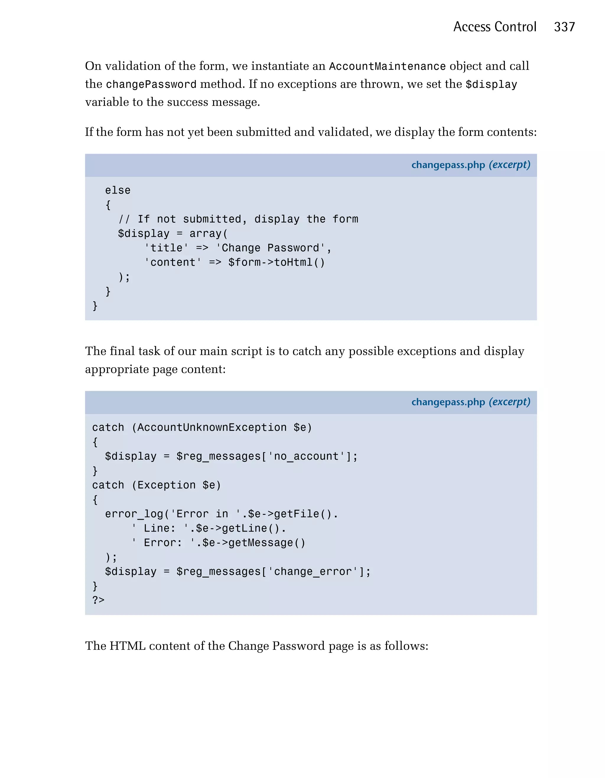 Access Control     337

On validation of the form, we instantiate an AccountMaintenance object and call
the changePassword method. If no exceptions are thrown, we set the $display
variable to the success message.

If the form has not yet been submitted and validated, we display the form contents:

                                                            changepass.php (excerpt)

     else
     {
       // If not submitted, display the form
       $display = array(
           'title' => 'Change Password',
           'content' => $form->toHtml()
       );
     }
 }



The final task of our main script is to catch any possible exceptions and display
appropriate page content:

                                                            changepass.php (excerpt)

 catch (AccountUnknownException $e)
 {
   $display = $reg_messages['no_account'];
 }
 catch (Exception $e)
 {
   error_log('Error in '.$e->getFile().
       ' Line: '.$e->getLine().
       ' Error: '.$e->getMessage()
   );
   $display = $reg_messages['change_error'];
 }
 ?>



The HTML content of the Change Password page is as follows:
 
