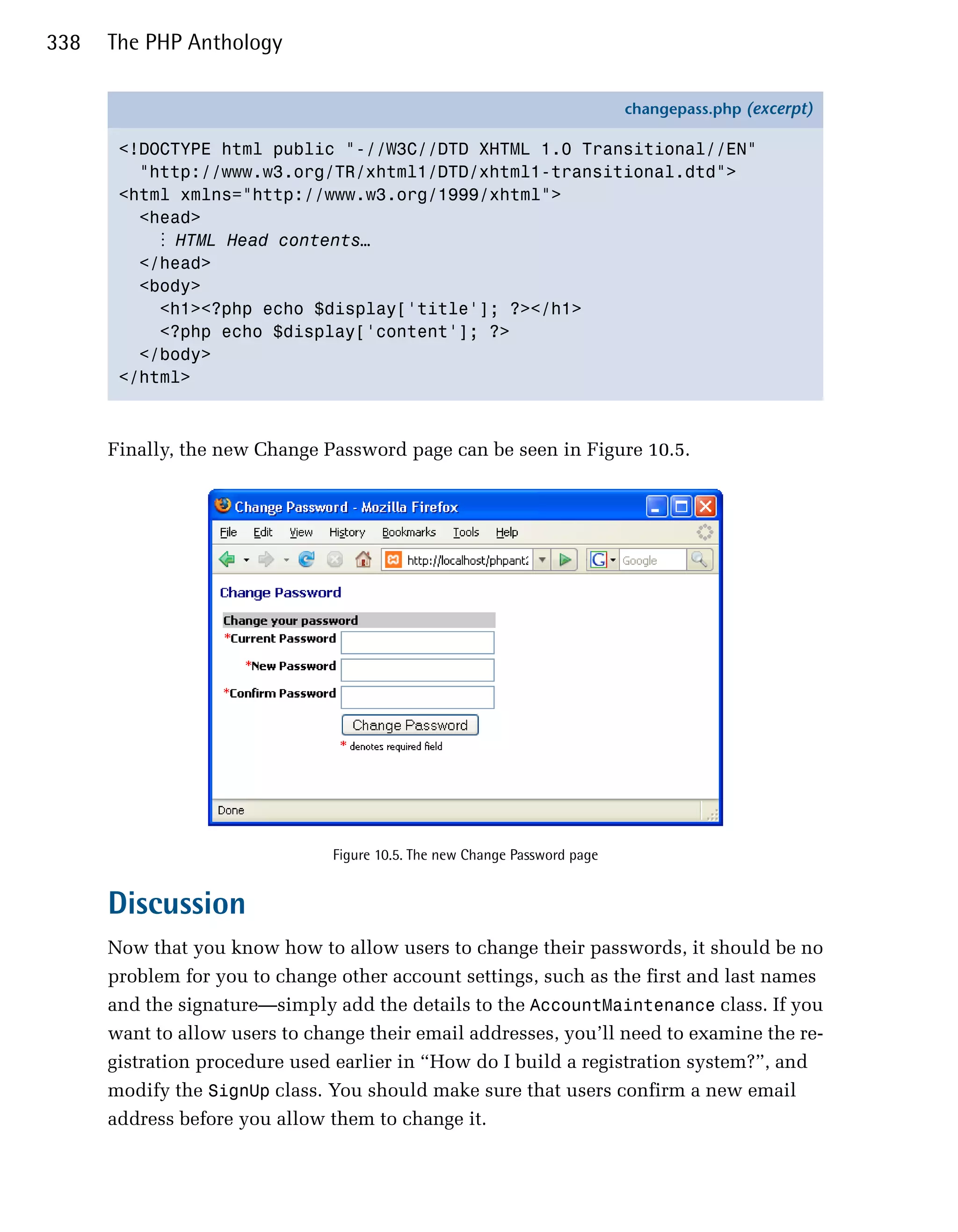 338   The PHP Anthology

                                                                            changepass.php (excerpt)

       <!DOCTYPE html public "-//W3C//DTD XHTML 1.0 Transitional//EN"
         "http://www.w3.org/TR/xhtml1/DTD/xhtml1-transitional.dtd">
       <html xmlns="http://www.w3.org/1999/xhtml">
         <head>
           ⋮ HTML Head contents…
         </head>
         <body>
           <h1><?php echo $display['title']; ?></h1>
           <?php echo $display['content']; ?>
         </body>
       </html>



      Finally, the new Change Password page can be seen in Figure 10.5.




                                Figure 10.5. The new Change Password page


      Discussion
      Now that you know how to allow users to change their passwords, it should be no
      problem for you to change other account settings, such as the first and last names
      and the signature—simply add the details to the AccountMaintenance class. If you
      want to allow users to change their email addresses, you’ll need to examine the re­
      gistration procedure used earlier in “How do I build a registration system?”, and
      modify the SignUp class. You should make sure that users confirm a new email
      address before you allow them to change it.
 