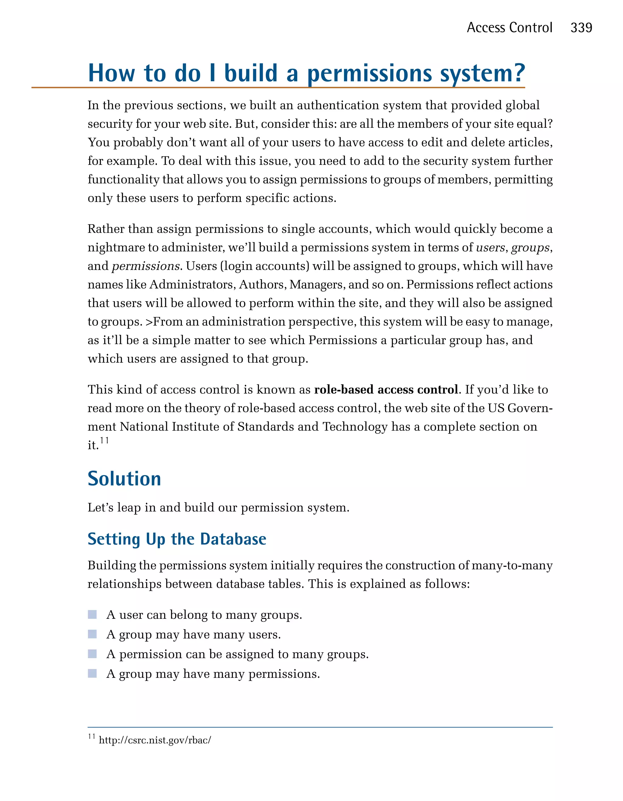 Access Control      339


How to do I build a permissions system?

In the previous sections, we built an authentication system that provided global
security for your web site. But, consider this: are all the members of your site equal?
You probably don’t want all of your users to have access to edit and delete articles,
for example. To deal with this issue, you need to add to the security system further
functionality that allows you to assign permissions to groups of members, permitting
only these users to perform specific actions.

Rather than assign permissions to single accounts, which would quickly become a
nightmare to administer, we’ll build a permissions system in terms of users, groups,
and permissions. Users (login accounts) will be assigned to groups, which will have
names like Administrators, Authors, Managers, and so on. Permissions reflect actions
that users will be allowed to perform within the site, and they will also be assigned
to groups. >From an administration perspective, this system will be easy to manage,
as it’ll be a simple matter to see which Permissions a particular group has, and
which users are assigned to that group.

This kind of access control is known as role-based access control. If you’d like to
read more on the theory of role-based access control, the web site of the US Govern­
ment National Institute of Standards and Technology has a complete section on
it.11

Solution
Let’s leap in and build our permission system.

Setting Up the Database
Building the permissions system initially requires the construction of many-to-many
relationships between database tables. This is explained as follows:

■ A user can belong to many groups.
■ A group may have many users.
■ A permission can be assigned to many groups.
■ A group may have many permissions.



11
     http://csrc.nist.gov/rbac/
 