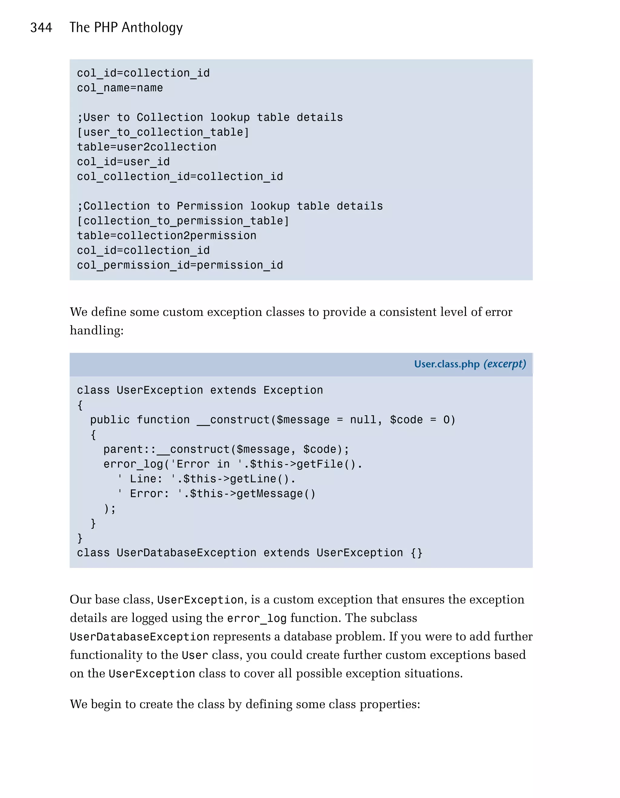 344   The PHP Anthology


       col_id=collection_id

       col_name=name


       ;User to Collection lookup table details

       [user_to_collection_table]

       table=user2collection

       col_id=user_id

       col_collection_id=collection_id


       ;Collection to Permission lookup table details

       [collection_to_permission_table]

       table=collection2permission

       col_id=collection_id

       col_permission_id=permission_id




      We define some custom exception classes to provide a consistent level of error
      handling:

                                                                   User.class.php (excerpt)

       class UserException extends Exception
       {
         public function __construct($message = null, $code = 0)
         {
           parent::__construct($message, $code);
           error_log('Error in '.$this->getFile().
             ' Line: '.$this->getLine().
             ' Error: '.$this->getMessage()
           );
         }
       }
       class UserDatabaseException extends UserException {}



      Our base class, UserException, is a custom exception that ensures the exception
      details are logged using the error_log function. The subclass
      UserDatabaseException represents a database problem. If you were to add further
      functionality to the User class, you could create further custom exceptions based
      on the UserException class to cover all possible exception situations.

      We begin to create the class by defining some class properties:
 