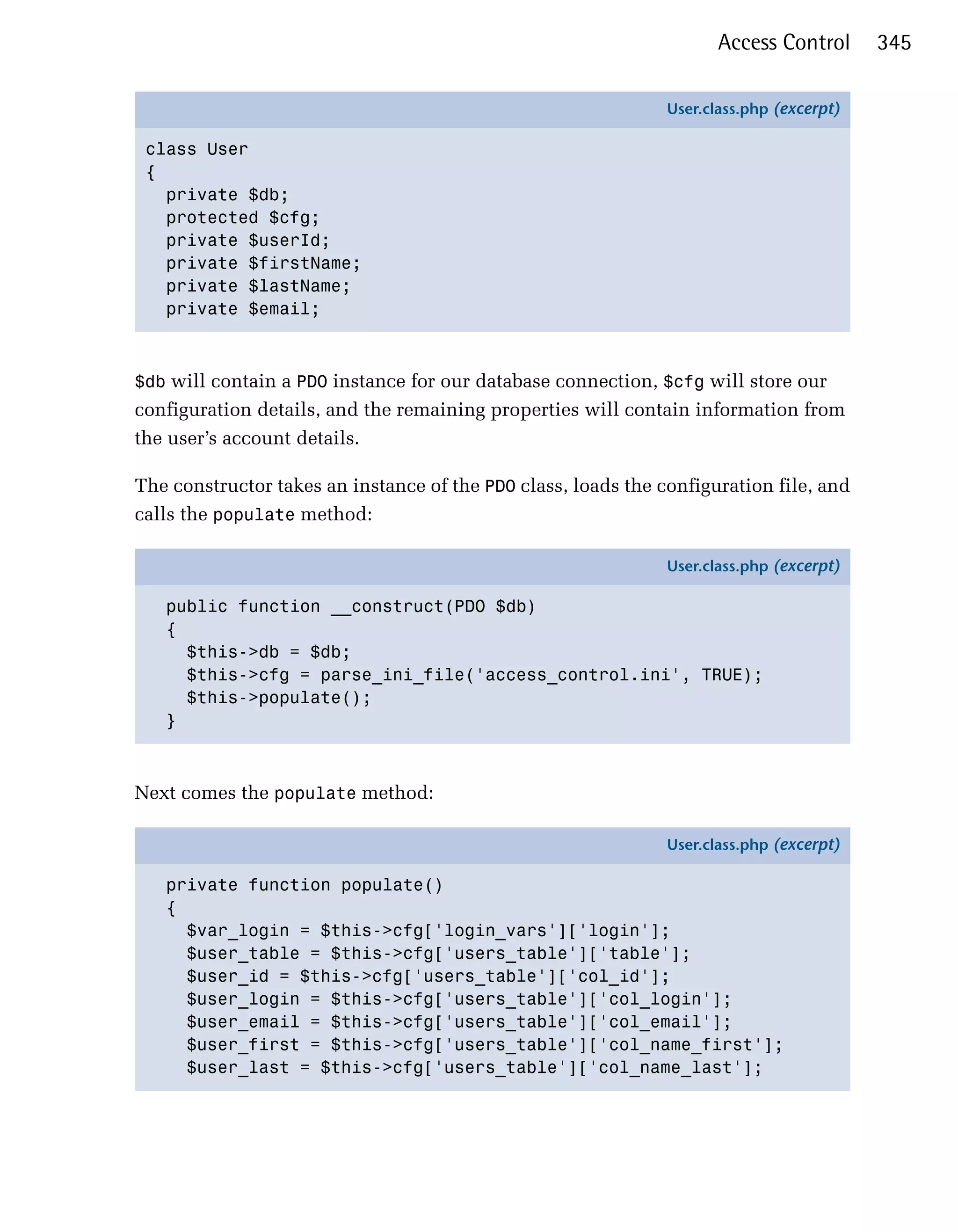 Access Control      345

                                                               User.class.php (excerpt)

 class User
 {
   private $db;
   protected $cfg;
   private $userId;
   private $firstName;
   private $lastName;
   private $email;



$db will contain a PDO instance for our database connection, $cfg will store our
configuration details, and the remaining properties will contain information from
the user’s account details.

The constructor takes an instance of the PDO class, loads the configuration file, and
calls the populate method:

                                                               User.class.php (excerpt)

   public function __construct(PDO $db)
   {
     $this->db = $db;
     $this->cfg = parse_ini_file('access_control.ini', TRUE);
     $this->populate();
   }



Next comes the populate method:

                                                               User.class.php (excerpt)

   private function populate()
   {
     $var_login = $this->cfg['login_vars']['login'];
     $user_table = $this->cfg['users_table']['table'];
     $user_id = $this->cfg['users_table']['col_id'];
     $user_login = $this->cfg['users_table']['col_login'];
     $user_email = $this->cfg['users_table']['col_email'];
     $user_first = $this->cfg['users_table']['col_name_first'];
     $user_last = $this->cfg['users_table']['col_name_last'];
 