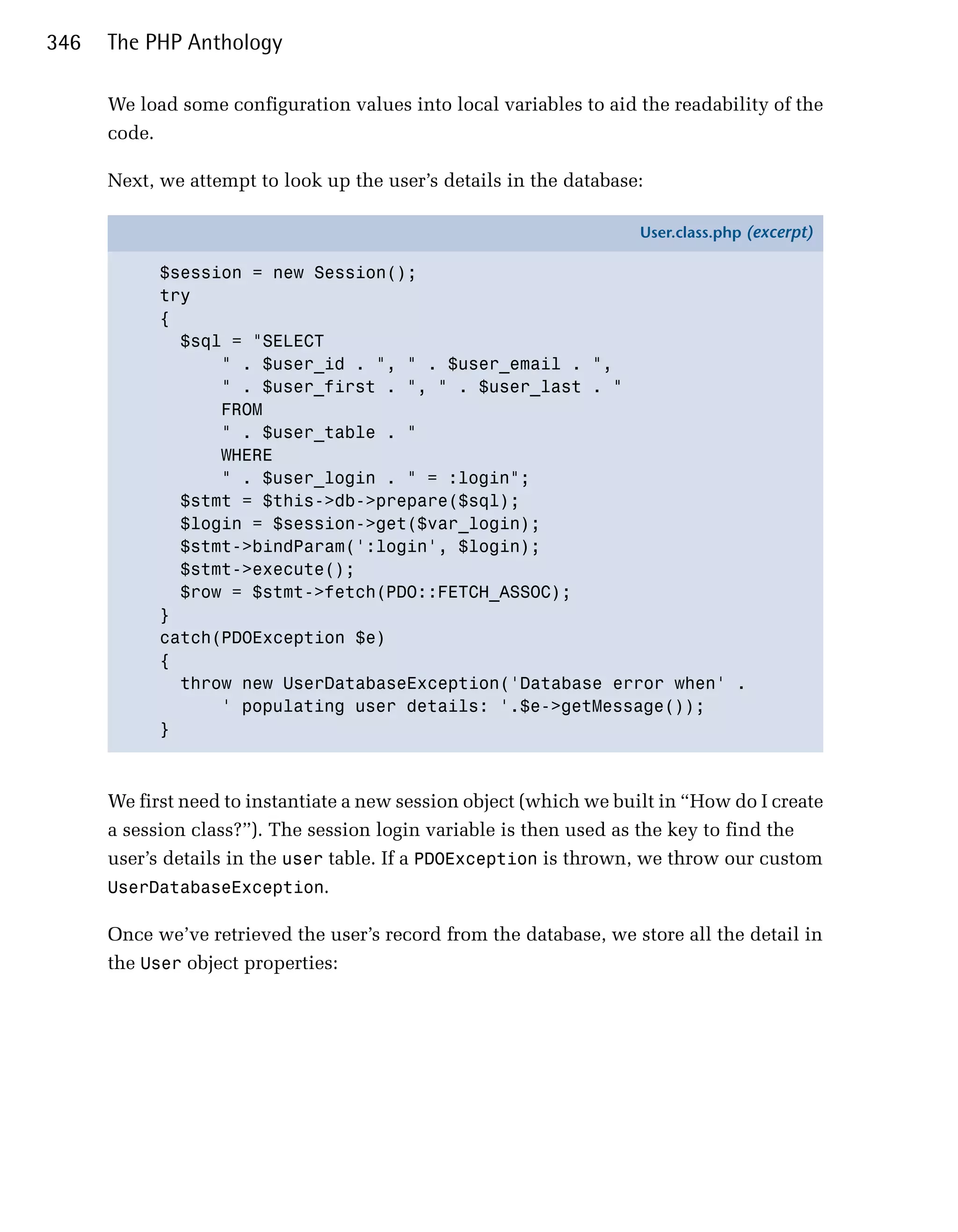346   The PHP Anthology

      We load some configuration values into local variables to aid the readability of the
      code.

      Next, we attempt to look up the user’s details in the database:

                                                                     User.class.php (excerpt)

            $session = new Session();
            try
            {
              $sql = "SELECT
                  " . $user_id . ", " . $user_email . ",
                  " . $user_first . ", " . $user_last . "
                  FROM
                  " . $user_table . "
                  WHERE
                  " . $user_login . " = :login";
              $stmt = $this->db->prepare($sql);
              $login = $session->get($var_login);
              $stmt->bindParam(':login', $login);
              $stmt->execute();
              $row = $stmt->fetch(PDO::FETCH_ASSOC);
            }
            catch(PDOException $e)
            {
              throw new UserDatabaseException('Database error when' .
                  ' populating user details: '.$e->getMessage());
            }



      We first need to instantiate a new session object (which we built in “How do I create
      a session class?”). The session login variable is then used as the key to find the
      user’s details in the user table. If a PDOException is thrown, we throw our custom
      UserDatabaseException.

      Once we’ve retrieved the user’s record from the database, we store all the detail in
      the User object properties:
 