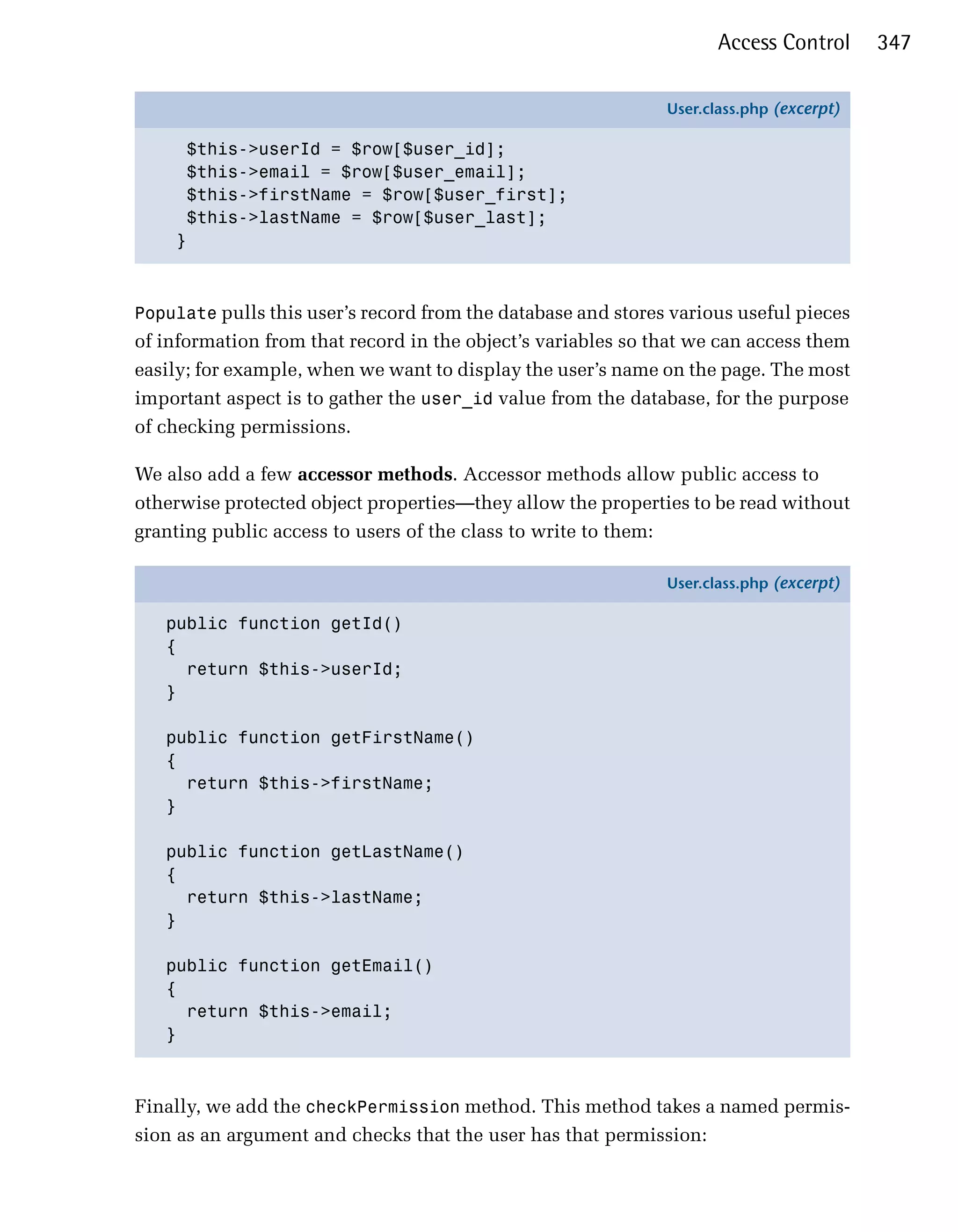 Access Control      347

                                                              User.class.php (excerpt)

     $this->userId = $row[$user_id];
     $this->email = $row[$user_email];
     $this->firstName = $row[$user_first];
     $this->lastName = $row[$user_last];
    }



Populate pulls this user’s record from the database and stores various useful pieces
of information from that record in the object’s variables so that we can access them
easily; for example, when we want to display the user’s name on the page. The most
important aspect is to gather the user_id value from the database, for the purpose
of checking permissions.

We also add a few accessor methods. Accessor methods allow public access to
otherwise protected object properties—they allow the properties to be read without
granting public access to users of the class to write to them:

                                                              User.class.php (excerpt)

   public function getId()
   {
     return $this->userId;
   }

   public function getFirstName()
   {
     return $this->firstName;
   }

   public function getLastName()
   {
     return $this->lastName;
   }

   public function getEmail()
   {
     return $this->email;
   }



Finally, we add the checkPermission method. This method takes a named permis­
sion as an argument and checks that the user has that permission:
 