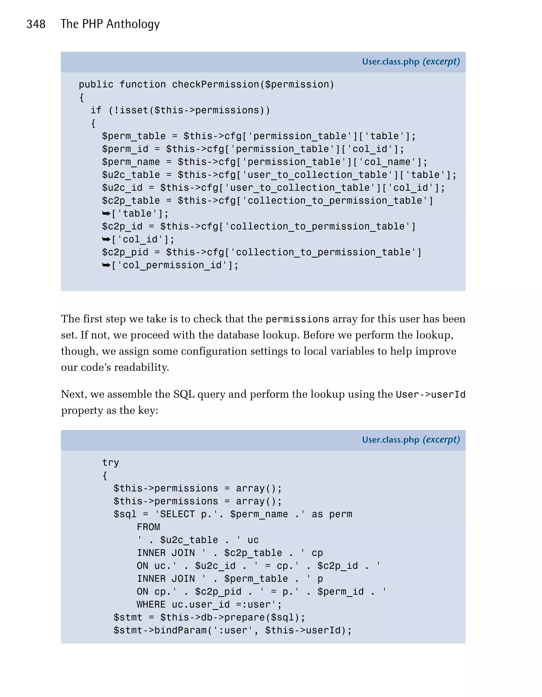 348   The PHP Anthology

                                                                    User.class.php (excerpt)

         public function checkPermission($permission)
         {
           if (!isset($this->permissions))
           {
             $perm_table = $this->cfg['permission_table']['table'];
             $perm_id = $this->cfg['permission_table']['col_id'];
             $perm_name = $this->cfg['permission_table']['col_name'];
             $u2c_table = $this->cfg['user_to_collection_table']['table'];
             $u2c_id = $this->cfg['user_to_collection_table']['col_id'];
             $c2p_table = $this->cfg['collection_to_permission_table']
             ➥['table'];
             $c2p_id = $this->cfg['collection_to_permission_table']
             ➥['col_id'];
             $c2p_pid = $this->cfg['collection_to_permission_table']
             ➥['col_permission_id'];




      The first step we take is to check that the permissions array for this user has been
      set. If not, we proceed with the database lookup. Before we perform the lookup,
      though, we assign some configuration settings to local variables to help improve
      our code’s readability.

      Next, we assemble the SQL query and perform the lookup using the User->userId
      property as the key:

                                                                    User.class.php (excerpt)

              try
              {
                $this->permissions = array();
                $this->permissions = array();
                $sql = 'SELECT p.'. $perm_name .' as perm
                    FROM
                    ' . $u2c_table . ' uc
                    INNER JOIN ' . $c2p_table . ' cp
                    ON uc.' . $u2c_id . ' = cp.' . $c2p_id . '
                    INNER JOIN ' . $perm_table . ' p
                    ON cp.' . $c2p_pid . ' = p.' . $perm_id . '
                    WHERE uc.user_id =:user';
                $stmt = $this->db->prepare($sql);
                $stmt->bindParam(':user', $this->userId);
 