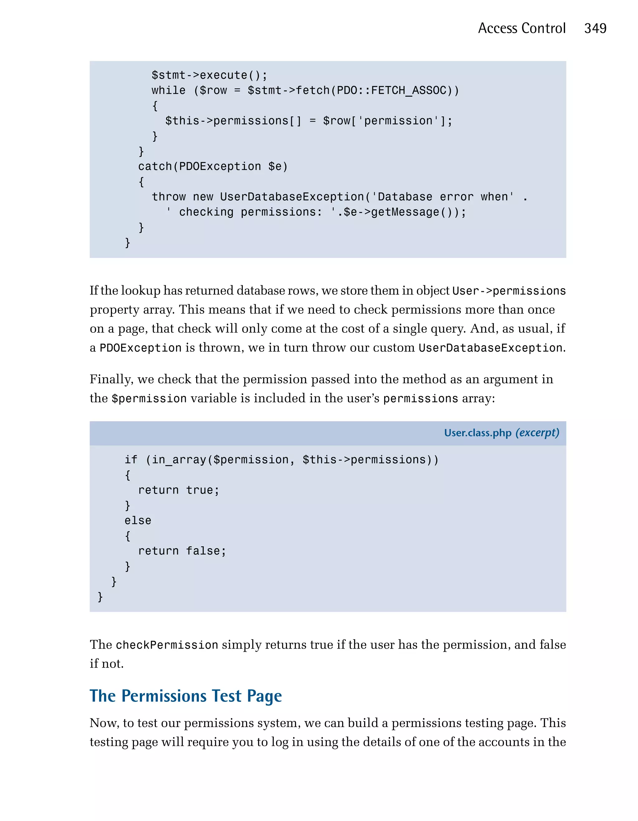 Access Control      349


             $stmt->execute();

             while ($row = $stmt->fetch(PDO::FETCH_ASSOC))

             {

               $this->permissions[] = $row['permission'];

             }

           }

           catch(PDOException $e)

           {

             throw new UserDatabaseException('Database error when' .

               ' checking permissions: '.$e->getMessage());

           }

         }




If the lookup has returned database rows, we store them in object User->permissions
property array. This means that if we need to check permissions more than once
on a page, that check will only come at the cost of a single query. And, as usual, if
a PDOException is thrown, we in turn throw our custom UserDatabaseException.

Finally, we check that the permission passed into the method as an argument in
the $permission variable is included in the user’s permissions array:

                                                                User.class.php (excerpt)

         if (in_array($permission, $this->permissions))
         {
           return true;
         }
         else
         {
           return false;
         }
     }
 }



The checkPermission simply returns true if the user has the permission, and false
if not.

The Permissions Test Page
Now, to test our permissions system, we can build a permissions testing page. This
testing page will require you to log in using the details of one of the accounts in the
 