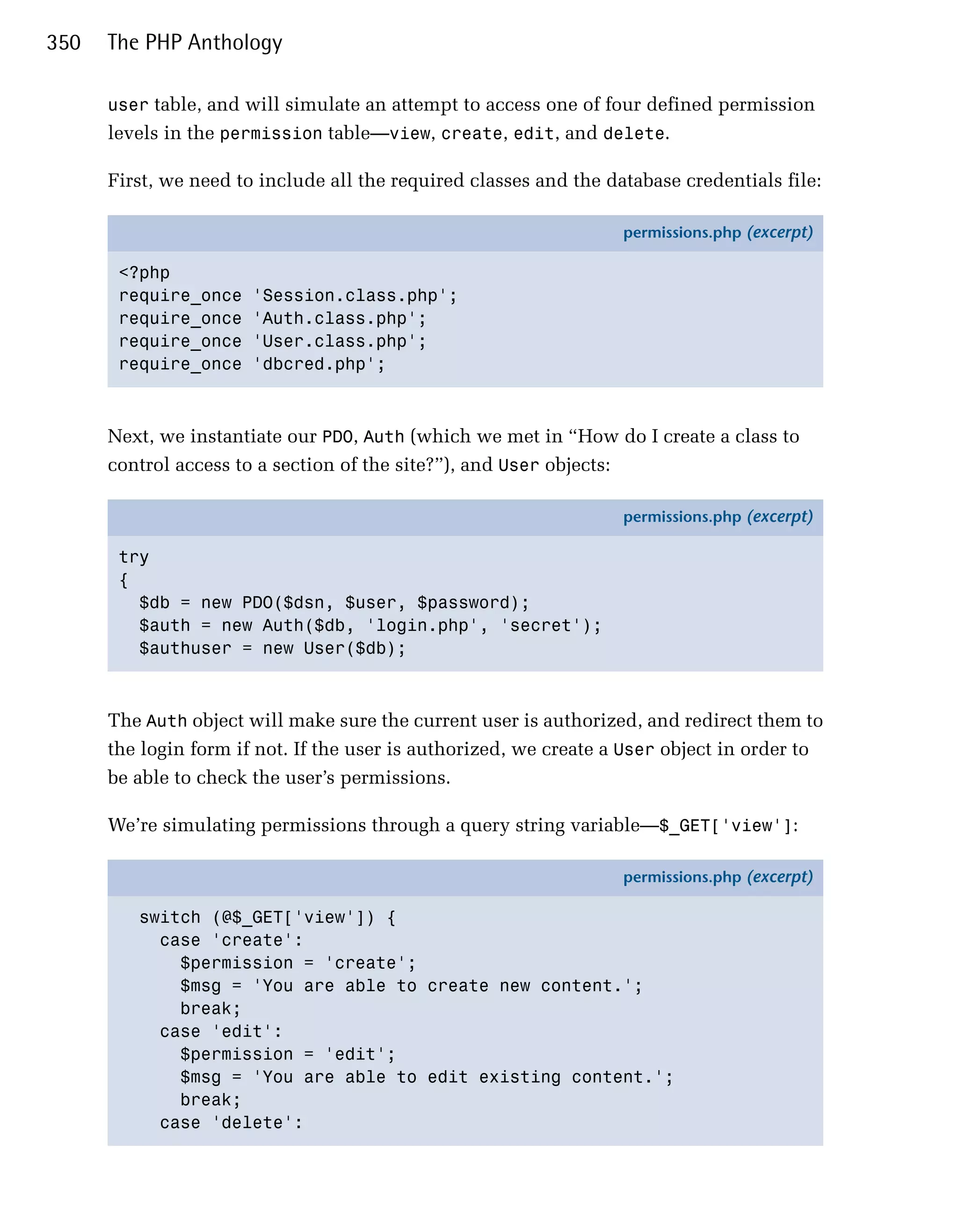 350   The PHP Anthology

      user table, and will simulate an attempt to access one of four defined permission
      levels in the permission table—view, create, edit, and delete.

      First, we need to include all the required classes and the database credentials file:

                                                                   permissions.php (excerpt)

       <?php
       require_once    'Session.class.php';
       require_once    'Auth.class.php';
       require_once    'User.class.php';
       require_once    'dbcred.php';



      Next, we instantiate our PDO, Auth (which we met in “How do I create a class to
      control access to a section of the site?”), and User objects:

                                                                   permissions.php (excerpt)

       try
       {
         $db = new PDO($dsn, $user, $password);
         $auth = new Auth($db, 'login.php', 'secret');
         $authuser = new User($db);



      The Auth object will make sure the current user is authorized, and redirect them to
      the login form if not. If the user is authorized, we create a User object in order to
      be able to check the user’s permissions.

      We’re simulating permissions through a query string variable—$_GET['view']:

                                                                   permissions.php (excerpt)

         switch (@$_GET['view']) {
           case 'create':
             $permission = 'create';
             $msg = 'You are able to create new content.';
             break;
           case 'edit':
             $permission = 'edit';
             $msg = 'You are able to edit existing content.';
             break;
           case 'delete':
 