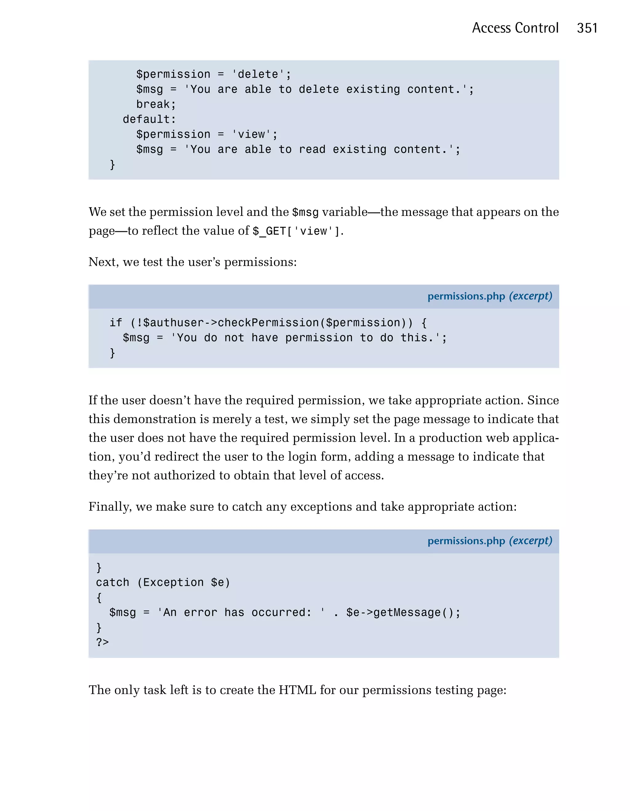 Access Control      351


       $permission     = 'delete';

       $msg = 'You     are able to delete existing content.';

       break;

     default:

       $permission     = 'view';

       $msg = 'You     are able to read existing content.';

   }




We set the permission level and the $msg variable—the message that appears on the
page—to reflect the value of $_GET['view'].

Next, we test the user’s permissions:

                                                            permissions.php (excerpt)

   if (!$authuser->checkPermission($permission)) {
     $msg = 'You do not have permission to do this.';
   }



If the user doesn’t have the required permission, we take appropriate action. Since
this demonstration is merely a test, we simply set the page message to indicate that
the user does not have the required permission level. In a production web applica­
tion, you’d redirect the user to the login form, adding a message to indicate that
they’re not authorized to obtain that level of access.

Finally, we make sure to catch any exceptions and take appropriate action:

                                                            permissions.php (excerpt)

 }
 catch (Exception $e)
 {
   $msg = 'An error has occurred: ' . $e->getMessage();
 }
 ?>



The only task left is to create the HTML for our permissions testing page:
 