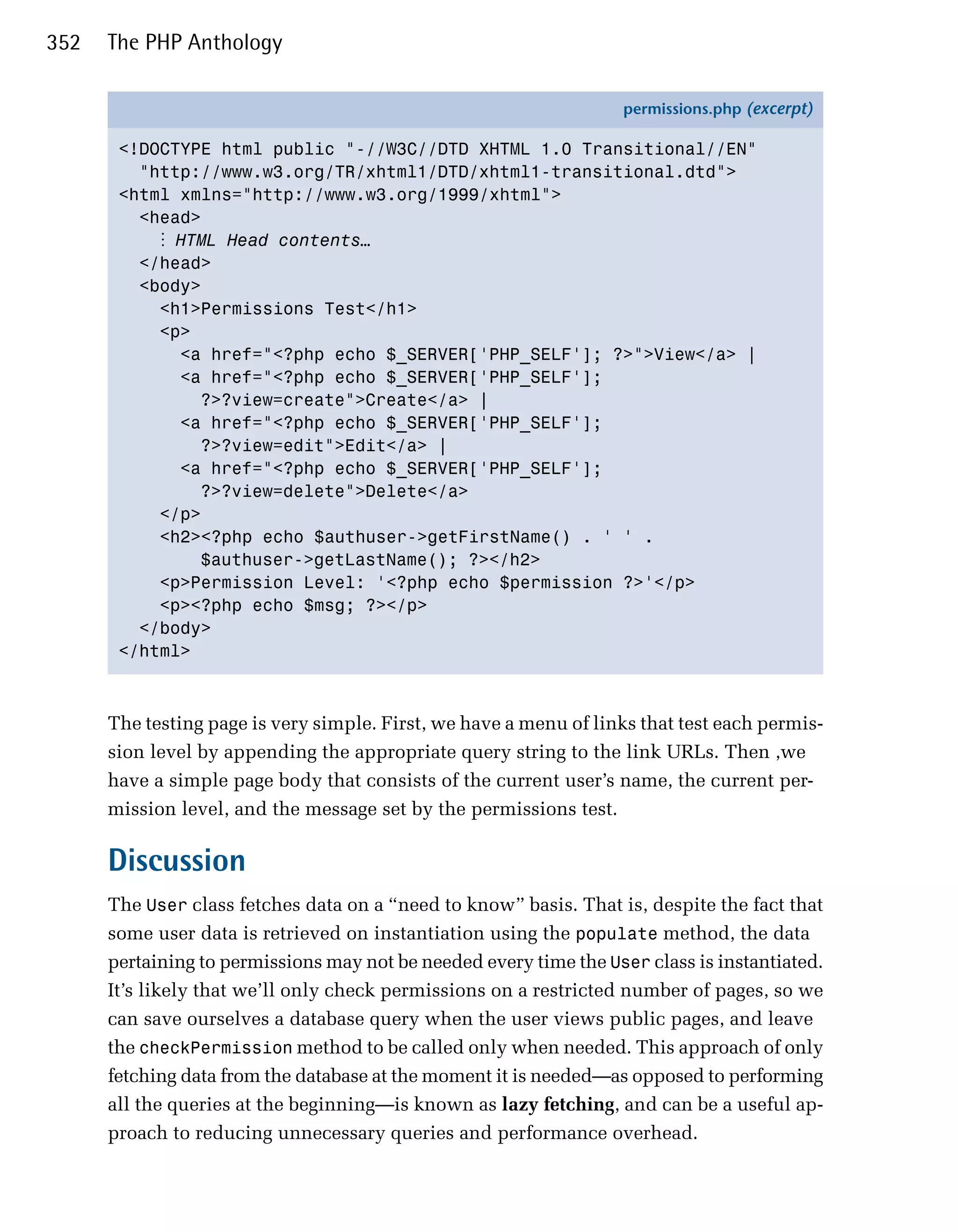 352   The PHP Anthology

                                                                   permissions.php (excerpt)

       <!DOCTYPE html public "-//W3C//DTD XHTML 1.0 Transitional//EN"
         "http://www.w3.org/TR/xhtml1/DTD/xhtml1-transitional.dtd">
       <html xmlns="http://www.w3.org/1999/xhtml">
         <head>
           ⋮ HTML Head contents…
         </head>
         <body>
           <h1>Permissions Test</h1>
           <p>
             <a href="<?php echo $_SERVER['PHP_SELF']; ?>">View</a> |
             <a href="<?php echo $_SERVER['PHP_SELF'];
               ?>?view=create">Create</a> |
             <a href="<?php echo $_SERVER['PHP_SELF'];
               ?>?view=edit">Edit</a> |
             <a href="<?php echo $_SERVER['PHP_SELF'];
               ?>?view=delete">Delete</a>
           </p>
           <h2><?php echo $authuser->getFirstName() . ' ' .
               $authuser->getLastName(); ?></h2>
           <p>Permission Level: '<?php echo $permission ?>'</p>
           <p><?php echo $msg; ?></p>
         </body>
       </html>



      The testing page is very simple. First, we have a menu of links that test each permis­
      sion level by appending the appropriate query string to the link URLs. Then ,we
      have a simple page body that consists of the current user’s name, the current per­
      mission level, and the message set by the permissions test.

      Discussion
      The User class fetches data on a “need to know” basis. That is, despite the fact that
      some user data is retrieved on instantiation using the populate method, the data
      pertaining to permissions may not be needed every time the User class is instantiated.
      It’s likely that we’ll only check permissions on a restricted number of pages, so we
      can save ourselves a database query when the user views public pages, and leave
      the checkPermission method to be called only when needed. This approach of only
      fetching data from the database at the moment it is needed—as opposed to performing
      all the queries at the beginning—is known as lazy fetching, and can be a useful ap­
      proach to reducing unnecessary queries and performance overhead.
 